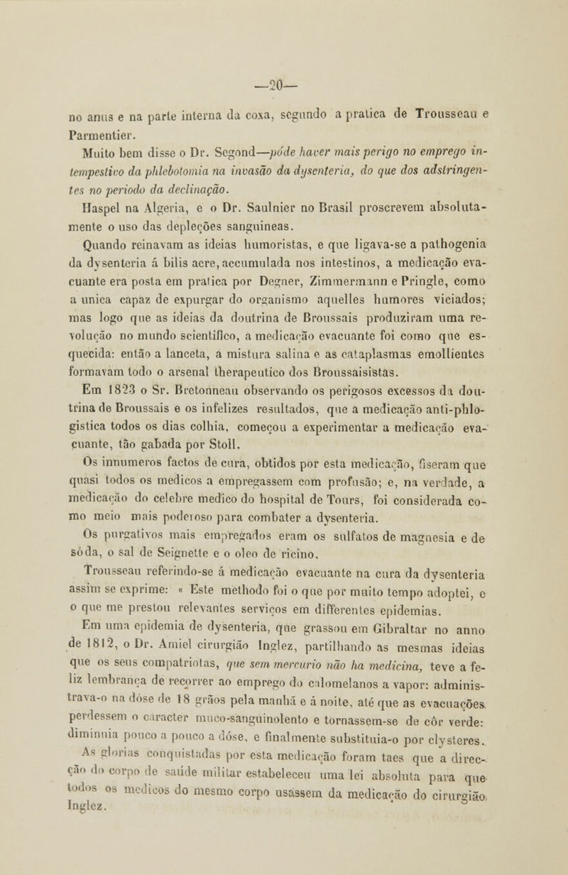 —20— no anus e na parte interna da coxa, segundo a pratica de Trousseau e Parmentier. Muito bem disse o Dr. Segond—pode haver mais perigo no emprego in- tempestivo da phlebotomia na invasão da dysenteria, do que dos adstringen- tes no periodo da declinação. Haspel na Algéria, e o Dr. Saulnier no Brasil proscrevem absoluta- mente o uso das depleções sanguíneas. Quando reinavam as ideias humoristas, e que ligava-se a pathogenia da dysenteria á bilis acre, accumulada nos intestinos, a medicação eva- cuante era posta em pratica por Degner, Zimmermann e Pringle, como a única capaz de expurgar do organismo aquelles humores viciados; mas logo que as ideias da doutrina de Broussais produziram uma re- volução no mundo scientifico, a medicarão evacuante foi como que es- quecida: então a lanceta, a mistura salina e as cataplasmas emollieutes formavam todo o arsenal therapeutico dos Broussaisistas. Em 18*23 o Sr. Bretonneau observando os perigosos excessos da dou- trina de Broussais e os infelizes resultados, que a medicação anti-phlo- gistica todos os dias colhia, começou a experimentar a medicação eva- cuante, tão gabada por Stoll. Os innumeros factos de cura, obtidos por esta medicação, fiseram que quasi todos os médicos a empregassem com profusão; e, na verdade, a medicação do celebre medico do hospital de Tours, foi considerada co- mo meio mais podeioso para combater a dysenteria. Os purgativos mais empregados eram os sulfatos de magnesia e de soda, o sal de Seignelte e o óleo de rícino. Trousseau referindo-se á medicação evacuante na cura da dysenteria assim se exprime: « Este methodo foi o que por muito tempo adoptei, e o que me prestou relevantes serviços em differentes epidemias. Em uma epidemia de dysenteria, que grassou em Gibraltar no anno de 1812, o Dr. Amiel cirurgião Inglez, partilhando as mesmas ideias que os seus compatriotas, que sem mercúrio não ha medicina, teve a fe- liz lembrança de recorrer ao emprego do cíilomelanos a vapor: adminis- travam na dose de 18 grãos pela manhã e á noite, até que as evacuações, perdessem o caracter muco-sanguinolento e tornassem-se de cor verde: diminuia pouco a pouco a dose, e finalmente substituia-o por clysteres.. As glorias conquistadas por esta medicação foram taes que a direc- ção do corpo de saúde militar estabeleceu uma lei absoluta para que todos os médicos do mesmo corpo usassem da medicação do cirurgião Inglez. ' °