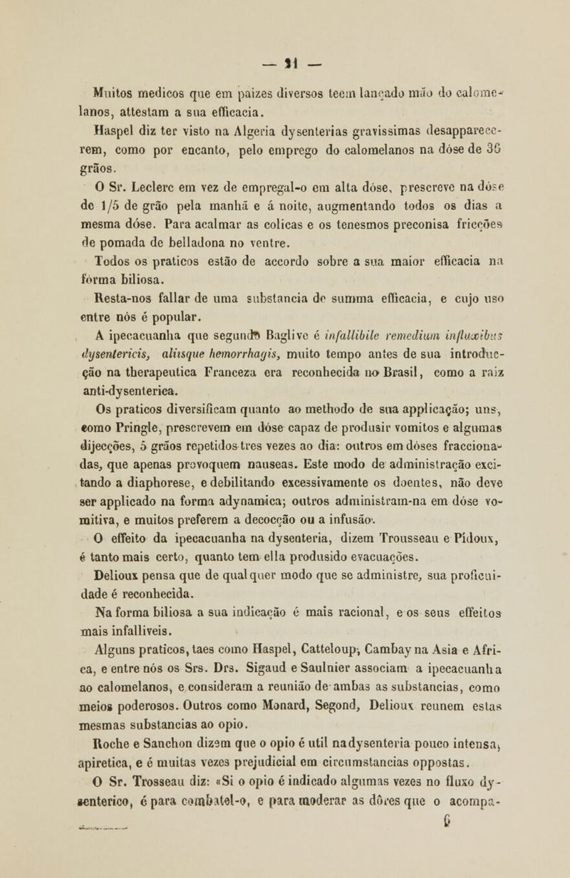 — SI — Muitos médicos que em paizes diversos tecm lançado mão do calome* lanos, attestam a sua efficacia. Haspel diz ter visto na Algéria dysenterias gravíssimas desapparece- rem, como por encanto, pelo emprego do calomelanos na dose de 36 grãos. O Sr. Leclerc em vez de empregal-o em alta dose, prescreve na dose de 1/5 de grão pela manhã e á noite, augmentando todos os dias a mesma dose. Para acalmar as cólicas e os tenesmos preconisa fricções de pomada de belladona no ventre. Todos os práticos estão de accordo sobre a sua maior efficacia na forma biliosa. Resta-nos fallar de uma substancia de summa efficacia, e cujo uso entre nós é popular. A ipecacuanha que segunda Baglive é infallibile remeâium influxibus dyseníericisj aliísque hemorrhagis, muito tempo aníes de sua introduc- ção na therapeutica Franceza era reconhecida no Brasil, como a rajz anti-dysenterica. Os práticos diversificam quanto ao methodo de sua applicação; uns, como Pringle, prescrevem em dose capaz de produsir vómitos e algumas dijecções, 5 grãos repetidos três vezes ao dia: outros em doses fracciona- das, que apenas provoquem náuseas. Este modo de administração exci- tando a diaphorese, e debilitando excessivamente os doentes, não deve ser applicado na forma adynamica; outros administram-na em dose vo- raitiva, e muitos preferem a decocção ou a infusão. O effeito da ipecacuanha na dysenteria, dizem Trousseau e Pídous, é tanto mais certo, quanto tem ella produsido evacuações. Delioux pensa que de qualquer modo que se administre, sua proíicui- dade é reconhecida. Na forma biliosa a sua indicação é mais racional, e os seus effeitos mais infalliveis. Alguns práticos, taes como Haspel, Catteloupi Cambay na Ásia e Afri- ca, e entre nós os Srs. Drs. Sigaud e Saulnier associam a ipecacuanha ao calomelanos, e consideram a reunião de ambas as substancias, como meios poderosos. Outros como Monard, Segond, Delioux reúnem estas mesmas substancias ao ópio. Roche e Sanchon dizem que o ópio é útil na dysenteria pouco intensa* apiretica, e é muitas vezes prejudicial em circumstancias oppostas. O Sr. Trosseau diz: «Si o ópio é indicado algumas veze3 no fluxo dy- «enterico, c para combatel-o, e para moderar as dores que o acompa- e