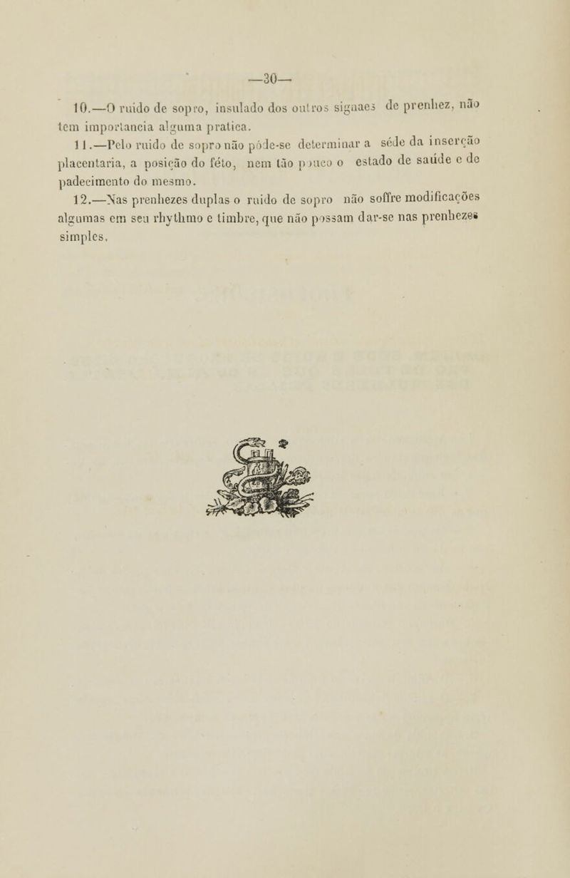 —so- io.—o ruído de sopro, insulado dos outros sigaaes de prenhez, não tem importância alguma pratica. 11 .—Pelo ruído de sopro não pôde-se determinar a sede da inserção placentaria, a posição do feto, nem tão pouco o estado de saúde c de padecimento do mesmo. 12.—Nas prenhezes duplas o ruido de sopro não soffre modificações algumas cm seu rhythmo c timbre, que não possam dar-se nas prenhezes simples.