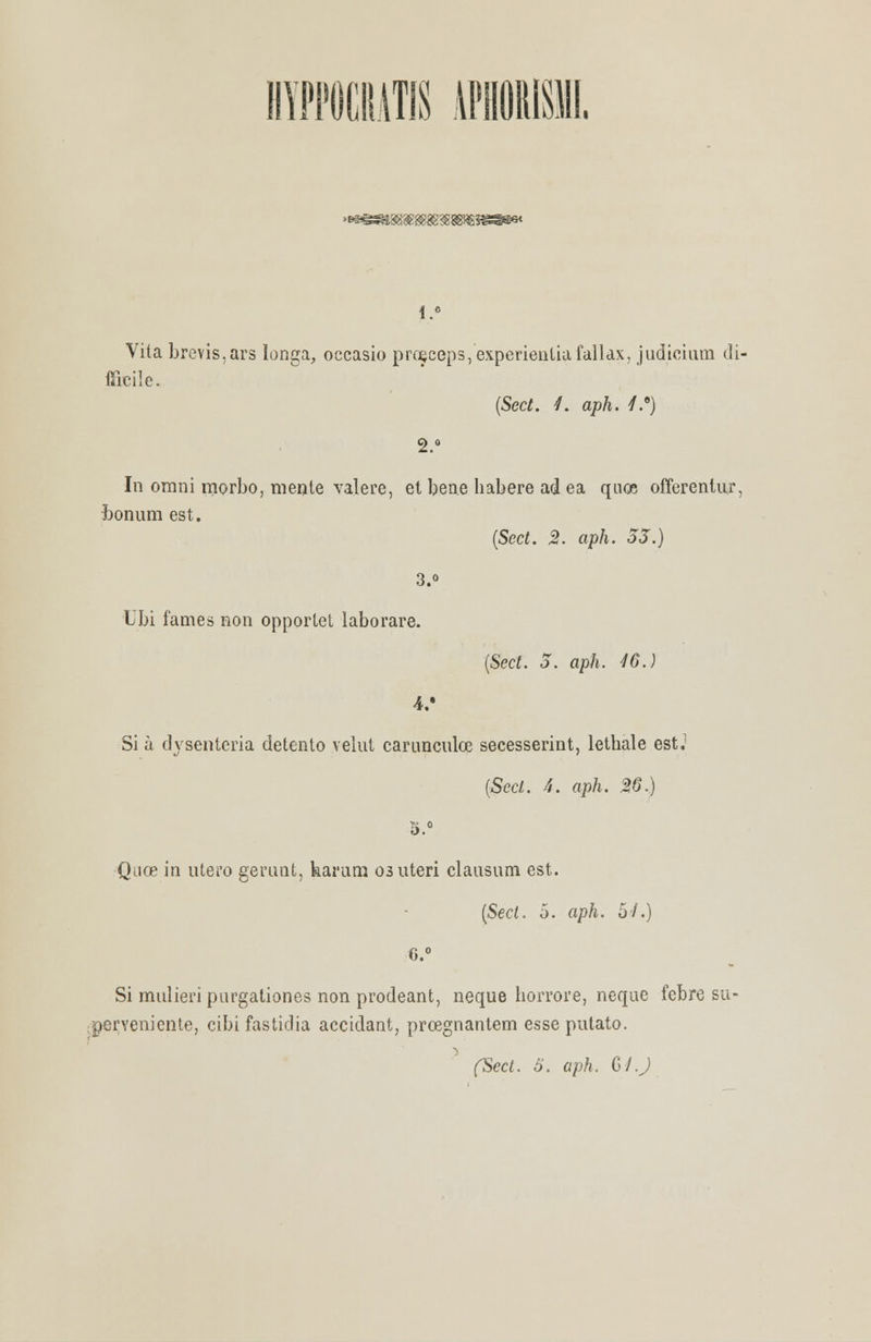 mM\i APHORISW. <*883e®S>3888Hg Vita brevis,ars longa, occasio pro;ceps,experienliafallax, judicium di- fíicile. (Sect. 1. aph. /.8) 9 o In omni morbo, mente valere, et bene habere ad ea quoe offerentur, bonum est. (Sect. 2. aph. 33.) 3.o Ubi fames non opporlet laborare. (Sect. 3. aph. 46.) 4/ Si à dysentcria detento velut carunculee secesserint, lethale est.1 (Sect. 4. aph. 26.) 5.° Quoe m útero gerimt, harurn osuteri clausum est. (Sect. o. aph. o/.) 6.° Si mulieripurgationes non prodeant, neque horrore, neque febre su- perveniente, cibi fastidia accidant, prosgnantem esse putato. ■) (Sect. 5. aph. GLJ