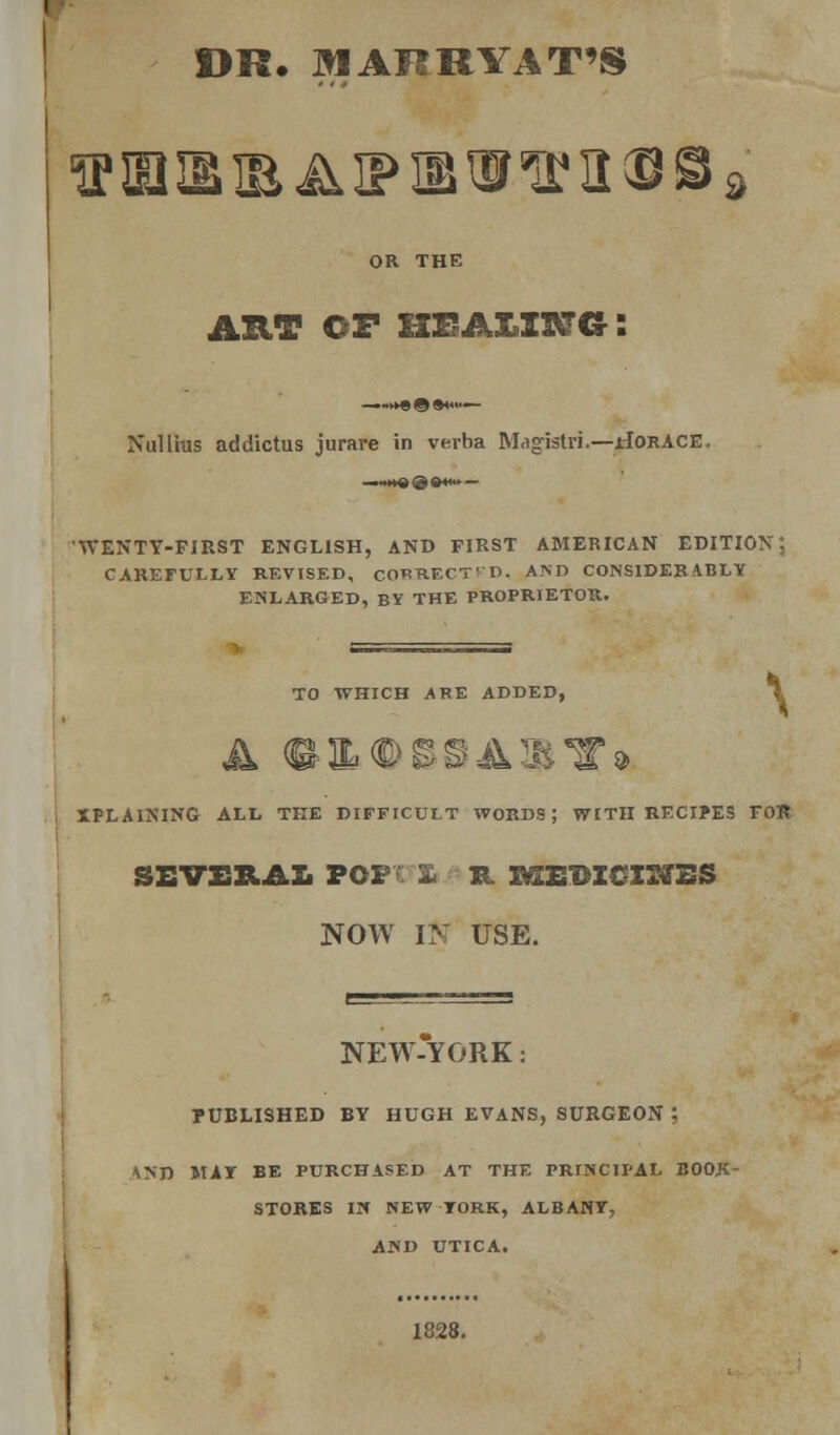 r DR. ^lARRYAT'S OR THE AUT OF UEAZlXai NuUius addictus jurare in verba M.igistri.—HORACE. WENTY-PIRST ENGLISH, AND FIRST AMERICAN EDITION, CAREFULLY REVISED, CORRECT' D. AND CONSIDER 4.BLY ENLARGED, BY THE PROPRIETOR. TO WHICH ARE ADDED, \ XPLAINING ALL THE DIFFICULT WORDS; WITH RECI?ES FOR SEV£RAL POFv £• B. lyXEBZCISffBS NOW IN USE. NEW-YORK: PUBLISHED BY HUGH EVANS, SURGEON ; \yn MAT BE PURCHASED AT THE PRINCIPAL BOOJC- STORES Ili NEW YORK, ALBANY, AND UTICA. 1828.