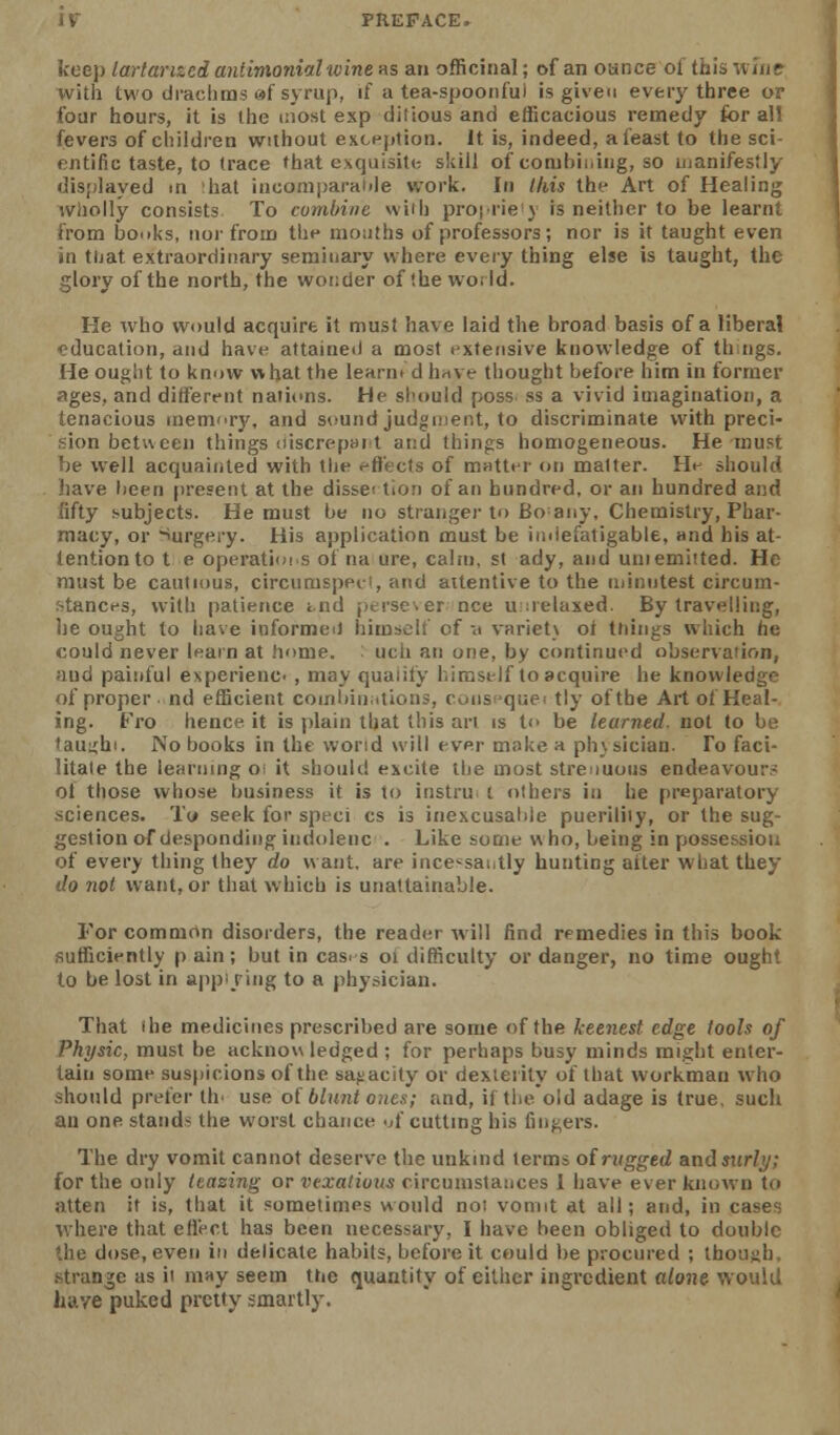 IV PREFACE. keep lartanzci antimonialivine as an officinal; of an ounce of this wuie with two drachms «f syrup, if a tea-spoonfui is given every three or four hours, it is ihe most exp dilious and efficacious remedy for all fevers of cliildren without exception. It is, indeed, a feast to the sci- rntific taste, to trace that exquisite skill of combiiiing, so uianifestly disjilayed m ;hat incomparable work. In this the Art of Healing wholly consists To combine vviih proj lie j is neither to be learnt from boifks, nor from the months of professors; nor is it taught even in tuat extraordinary seminary where every thing else is taught, the glory of the north, the wonder of the world. He who would acquire it must have laid the broad basis of a liberal education, and have attained a most extensive knowledge of thngs. He ought to know what the learnt d h^ve thought before him in former ages, and different naticms. He should poss ss a vivid imagination, a tenacious memor}', and sound judonient, to discriminate with preci- sion betueen things (liscrepHrt and things homogeneous. He must be well acquainted with the effects of mutter on matter. He should have lieen present at the dissei tion of an hundred, or an hundred and fifty subjects. He must be no strangei'to Bo any. Chemistry, Phar- macy, or iurgery. His application must be indefatigable, and his at- tention to t e operatiois of na ure, calm, st ady, and uni emitted. He must be cautious, circumspei-i, and attentive to the luinutest circum- •tances, with patience tnd perse er nee u;;relaxed. By travelling, lie ought to liave informed himself of -a varietx of tilings which he could never learn at home. : uch an one, by continued observation, ;u)d painful experienc , may qualify himself to acquire he knowledge of proper ■ nd efficient coinliiiiirtions, coiispquei tly of the Art of Heal- ing. Fro hence it is plain that this an is to be learned, not to be 'auiihi. No books in the worid will ever moke a ph}sician. To faci- litate the learning o: it should excite the most strenuous endeavour- of those whose business it is to instru; t others in he preparatory sciences. To seek for speci cs is inexcusable pueriliiy, or the sug- gestion of desponding inrioleiic . Like some who, being in possession of every thing they do want, are ince^saiitly hunting aiter what they do not want, or that which is unattainable. For common disorders, the reader will find remedies in this book sufficiently p ain; but in cas^ s oi difficulty or danger, no time ought to be lost in appi ring to a physician. That the medicines prescribed are some of the keenest edge tools of Physic, must be acknow ledged ; for perhaps busy minds might enter- tain some sus|)icions of the sajiacity or dexterity of that workman who -honld prefer th' use oi blunt ones; and, if tlie old adage is true, such an one stands the worst chance 'A' cutting his fingers. The dry vomit cannot deserve the unkind terms of rugged and surly; for the only leasing or vexations circumstances I have ever known to atten it is, that it sometimes would not vomit at all; and, in cases v.here that eHect has been necessary, I have been obliged to double 'he dose, even in delicate habits, before it could he procured ; though, .strange as it may seem the quantity of either ingredient alone wouUi have puked pretty smartly.