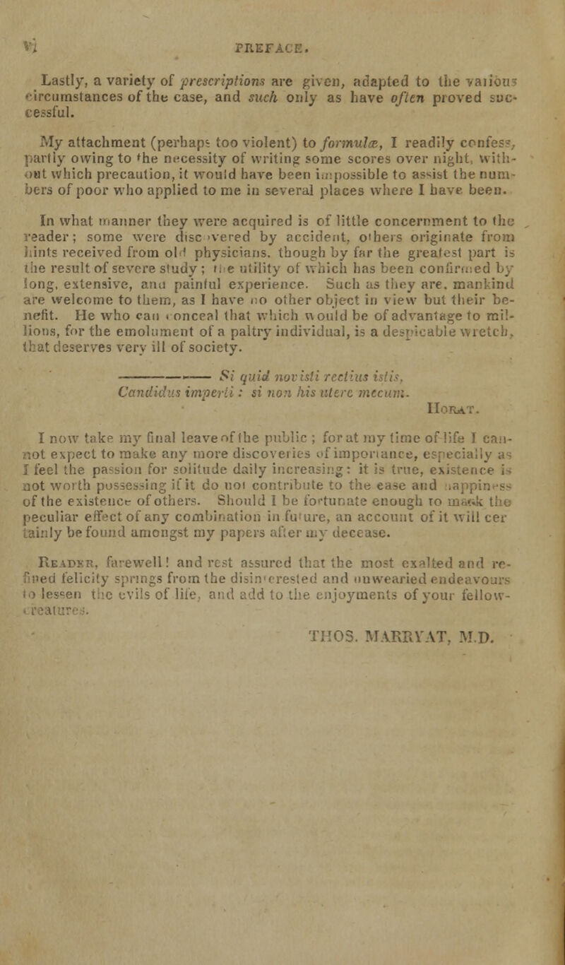 Lastly, a variety o[ frescriptiom are given, adapted to the yaiious curnstances of thu case, and such only as have often proved soc- '. essful. My attachment (perhaps too violent) to formula, I readily confes-,. partly owing to ^he necessity of writing some scores over night, with- oat which precaution, it would have been i.rpossible to as'^ist the num- bers of poor who applied to me in several places where I have been. In what manner they were acquired is of little concernment to (he reader; some were disc'vered by accident, oiheis originate from hints received from olH physicians, though by far the greatest part is the result of severe study ; tie utility of which has been confirfned by long, extensive, arm painful experience. Such as tiiey are. mankind are welcome to thenu, as I have no other object in view but their be- nefit. He who can i onceal (hat which would be of advantage to mil- liot)s, for the emolument of a paltry individual, is a despicable wietcii. that deserves very ill of society. i*»i quid 710V isti rectius isli.<:, Candidi'.s imperii: si no7i his ultrc mtcum. IIORAT. I now take my final leave of (he public ; for at my time of life I caii- not expect to make any more discoveries of imponance, especially n I feel the passion for solitude daily increasing: it is true, existence i aot woi th possessing if it do noi contribute to the ease and lappint-ss of the existenctr of others. Shotild 1 be fortunate enough lo ma?ik tho peculiar effect of any combination in fuiure, an acccnnt of it will cer lainly be found amongst my papers after my decease. Readkr, farewell! and rest assured that the most exalted and re- ed felicity springs from the disin'crested and duwearied endeavours lessen the evils of Hie, and add to the enjoyments of your fellow- ^alure.i. TKOS. MARRVAT, M.D.