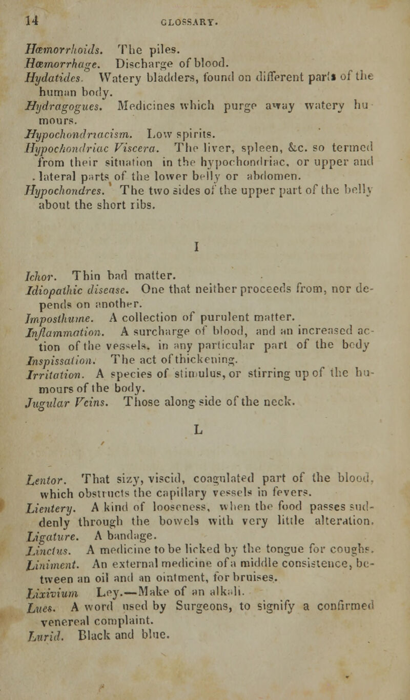 Hemorrhoids. The piles. Hemorrhage. Dischara;e of blood. Hydatidcs. Watery bladders, found on diffprent par'* of the humim body. Uijdragogues. Medicines which purge a'^Tuy watery hu mours. Hypochondriacism. Low spirits. Hypochondriac Viscera. The liver, spleen, &.C. so termed from their sitn;ition in the hyporhonflriac. or upper and . lateral p;irts of the lower belly or abdomen. Hypochondrcs. The two sides of the upper part of the belly about the short ribs. I Ichor. Thin bad matter. Idiopathic disease. One that neither proceeds from, nor de- pends on j'.notht-r. Jmposthume. A collection of purulent matter. Injlammntion. A surcharge of blood, and an increased ac- tion of the vessels, in any particular part of the body Inspissalion. The act of thickening. Irritation. A species of stiniulus,or stirring up of the hu- mours of the body. Jusidar Feins. Those alongside of the neck. Lentor. That sizy, viscid, coagulated part of the blood, which obstructs the capillary vessels in fevers. Lientery. A kind of looseness, when the food passes sud- denly through the boweU with very little alteration. Ligature. A bandage. iJnctus. A medicine to be licked by the tongue for coughs. Jjiniment. An external medicine of a middle consistence, be- tween an oil and an ointment, for bruises. Lixivium Ley.—Make of an alkidi. Lues- A word used by Surgeons, to signify a confirmed venereal complaint. Lurid. Black and blue.