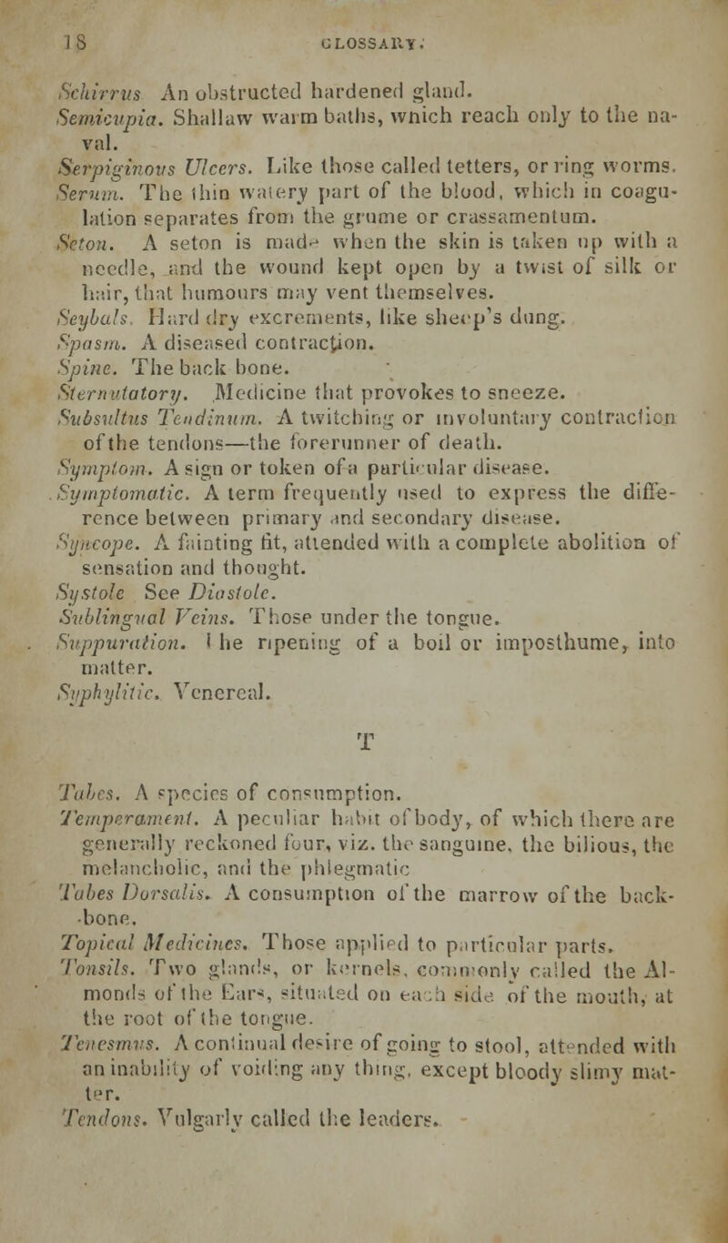 IS GLOSSAiiy: Schirrus An obstructed hardened ghmil. Semicupia. Shallaw warm ballis, vvnich reach only to the na- val. Serpiginous Ulcers. Like those called tetters, or ring worms, Sermn. The ihin waiery [lart of the blood, which in coagu- lation separates from the grume or crassamentum. Seton. A seton is raad-^ when the skin is tfiken up with a needle, and the wound kept open by a twist of silk or hair, that humours may vent ttiemselves. Seybuls. Hi;rd (!r_y excrements, like sheep's dung. Spasm. A diseased contraction. Spine. The back hone. Sternutatory. Medicine that provokes to sneeze. Sudsultus Tendimun. A twitchin;^ or mvoluntaiy contraction ofthe tendons—the forerunner of death. Sympto)n. A sign or token of a parti<ular disease. Sijinpiomatic. A term frequeiitiy used to express the difi'e- rence between primary and secondary disease. Sijiicope. A fainting tit, attended with a complete abolition of sensation and thought. Systole See Diastole. Svhlingval Veins. Those under the tongue. Suppuraiion. i he ripening of a boil or imposthume, into matter. Sijphylitic. Venereal. T Talcs. A species of consumption. 'J'emperanK nt. A pecuUar habit of bod}', of which there are generally reckoned four, viz. the sangume. the bilious, the mehuicholic, and the phlegmatic Tubes Dorsalis. A consumption ofthe marrow of the back- bone. Topical Medicines, Those apjilifd to p.irtirular parts. Tonsils. Two g!an(!s, or kernels, comnjoniy railed the Al- monds ofthe Ear'*, situated on eav-h side ofthe mouth, at the root ofthe tongue. Tenesmus. A conliuual desire of going to stool, attended with an inability of voiding any thing, except bloody shmy mut- ter. Tendons. Vulgarly called t!;e leaders.