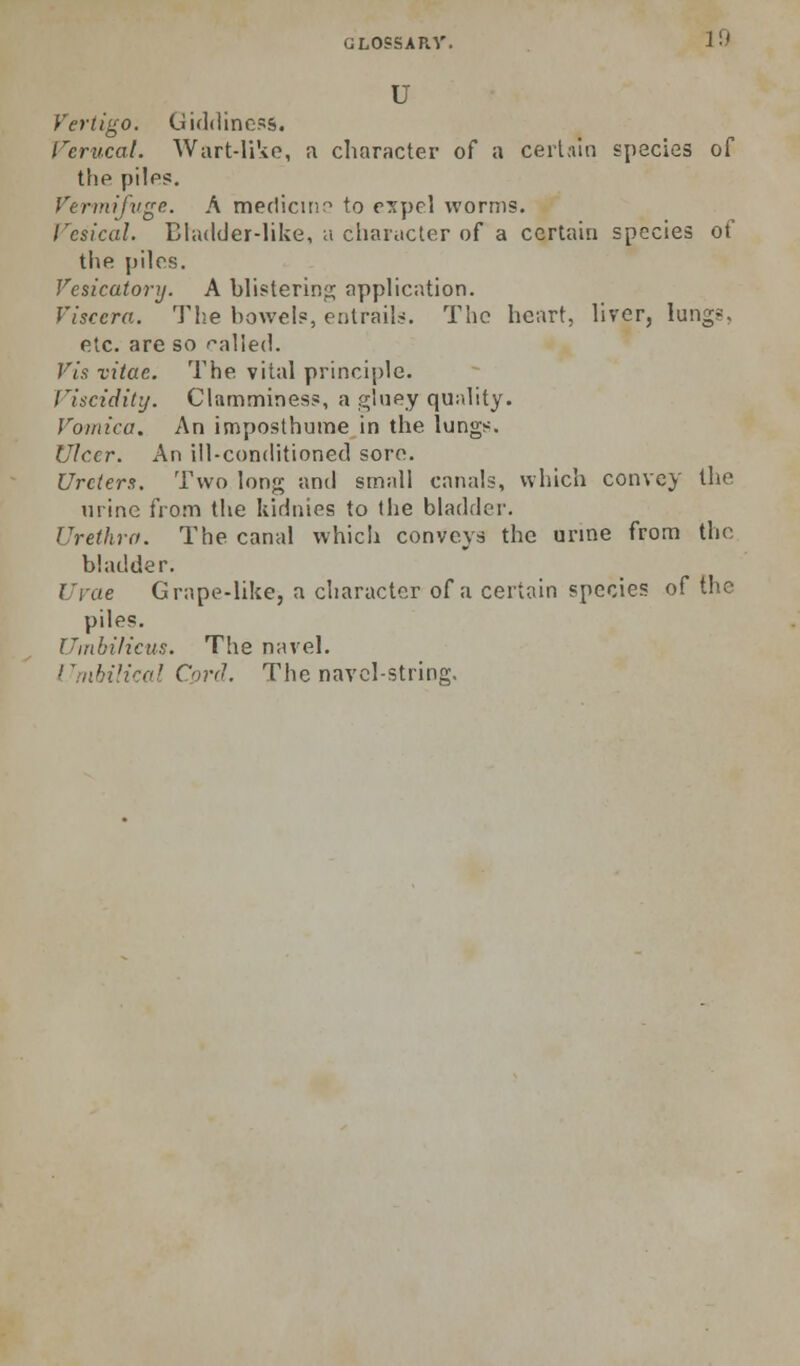 GLOSSAKV. 10 u Vertigo. Giddiness. reriical. Wart-li'io, a character of a ceii.iin species of the piles. Vermtfvge. A meclicitjr' to e'xpel worms. Vesical. Ehulder-like, ;i character of a certain species of the piles. Vesicatory. A bhsterin;^; apphcation. Viscera. The bowels, eiitrail:<. The heart, Uver, lungs, etc. are so f'aliech Vis xitae. The vital principle. Viscidity. Clamminess, a gluey quality. Vomica. An imposthume in the lungs. Ulcer. An ill-conditioned sore. Ureters. Two long and small canals, which convey the urine from the kidnies to the bladder. Urethra. The canal which conveys the urine from the bladder. Ui'ae Grape-like, a character of a certain species of the piles. Umbilicus. The navel. Umbilical Cord. The navel-string.