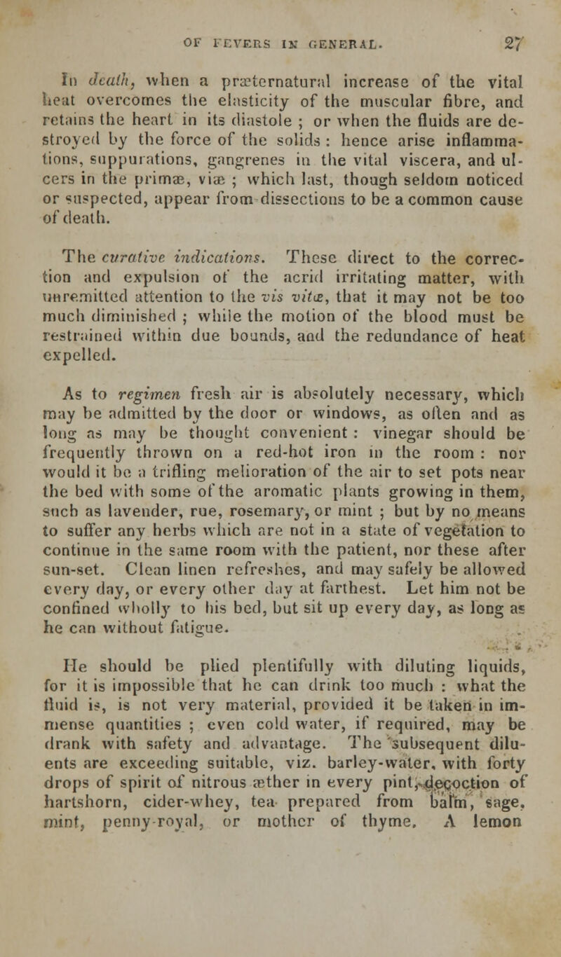 In dcalJi, %vhen a prEeternatural increase of the vital heat overcomes the elasticity of the muscular fibre, and retains the heart in its diastole ; or when the fluids are de- stroyed by the force of the solids : hence arise inflamma- tions, suppurations, gangrenes in the vital viscera, and ul- cers in the primae, viae ; which last, though seldom noticed or suspected, appear from dissections to be a common cause of death. The curative indications. These direct to the correc- tion and expulsion of the acrid irritating matter, with unremitted attention to the vis vids, that it may not be too much diminished ; while the motion of the blood must be restrained within due bounds, and the redundance of heat expelled. As to regimen fresh air is absolutely necessary, which may be admitted by the door or windows, as often and as long as may be thought convenient : vinegar should be frequently thrown on a red-hot iron in the room : nor would it bo a trifling melioration of the air to set pots near the bed with some of the aromatic plants growing in them, such as lavender, rue, rosemary, or mint ; but by no means to suffer any herbs which are not in a state of vegetation to continue in the same room with the patient, nor these after sun-set. Clean linen refreshes, and may safely be allov/ed every day, or every other day at farthest. Let him not be confined wlioll}' to his bed, but sit up every day, as long as he can without fatigue- He should be plied plentifully with diluting liquids, for it is impossible that he can drink too much : what the fluid is, is not very material, provided it be taken in im- mense quantities ; even cold water, if required, may be drank with safety and advantage. The 'subsequent dilu- ents are exceeding suitable, viz. barley-water, with forty drops of spirit of nitrous aether in every pint,..4i,ecoctiGn of hartshorn, cider-whey, tea prepared from bal'm, sage, mint, penny-roval, or mother of thyme. A lemon