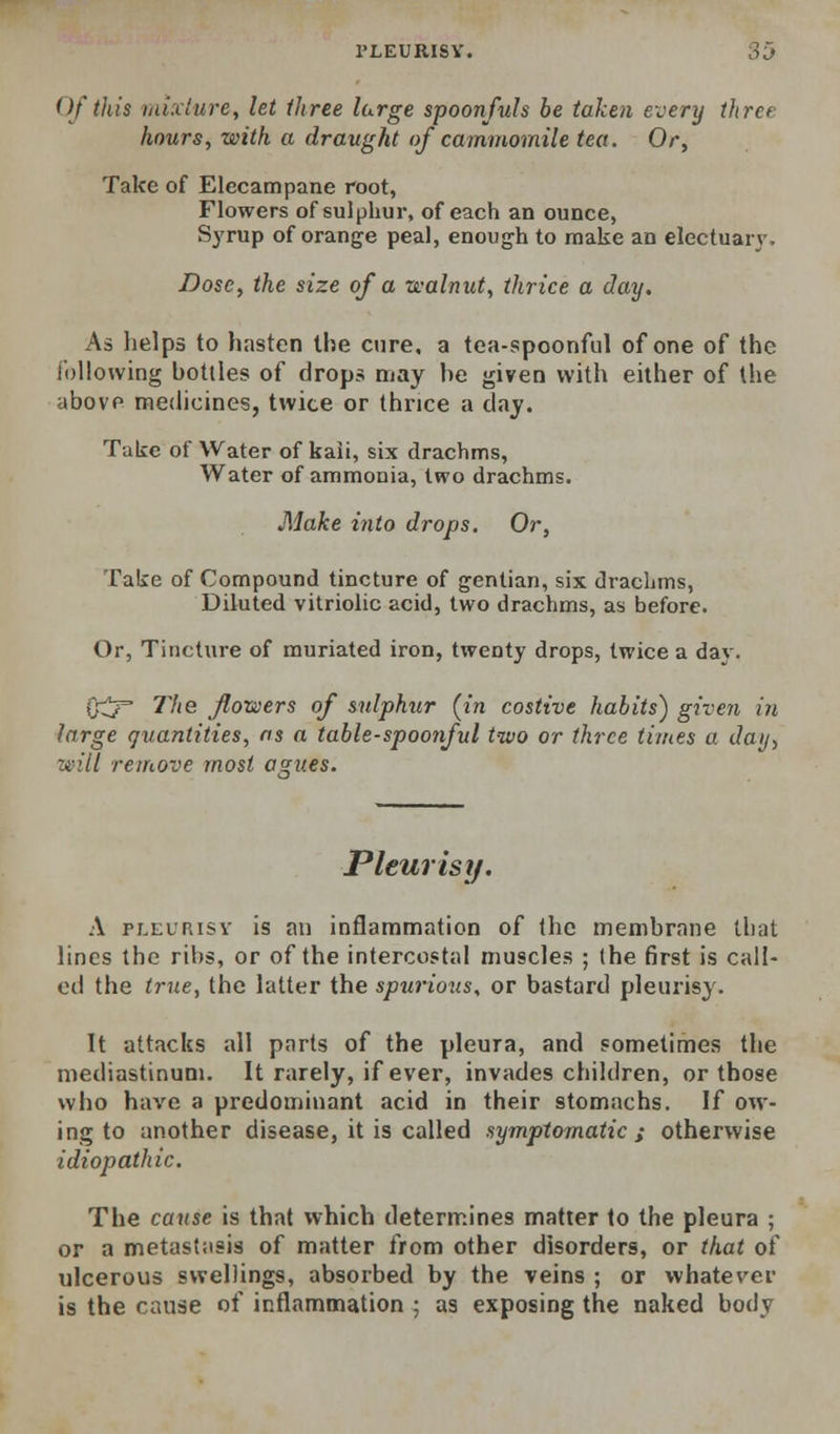 Of this tnixlure, let three large spoonfuls be taken every three hours, with a draught of cammomile tea. Or, Take of Elecampane root. Flowers of sulphur, of each an ounce, Syrup of orange peal, enough to make an electuarj'. Dose, the size of a walnut, thrice a day. As helps to hasten the cure, a tea-spoonful of one of the Ibllowing bottles of drops may he given with either of the above medicines, twice or thnce a day. Take of Water of kaii, six drachms, Water of ammonia, two drachms. Make into drops. Or, Take of Compound tincture of gentian, six drachms, Diluted vitriolic acid, two drachms, as before. Or, Tincture of muriated iron, twenty drops, twice a day. 0^ 77(6 flowers of sulphur (in costive habits) given in large quantities, ns a table-spoonful two or three times a day, will remove most asues. Pleurisy. A PLEURISY is an inflammation of the membrane that lines the ribs, or of the intercostal muscles ; (he first is call- ed the true, the latter the spurious, or bastard pleurisy. It attacks all parts of the pleura, and sometimes the mediastinum. It rarely, if ever, invades children, or those who have a predominant acid in their stomachs. If ow- ing to another disease, it is called symptomatic s otherwise idiopathic. The cause is that which determines matter to the pleura ; or a metastasis of matter from other disorders, or that of ulcerous swellings, absorbed by the veins ; or whatever is the cause of inflammation ; as exposing the naked body