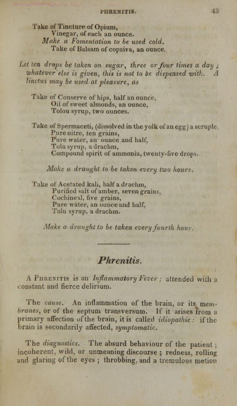 Take of Tincture of Opium, Vinegar, of each an ounce. Make a Fomentation to be used cold. Take of Balsam of copaiva, an ounce. Let ten drops be taken on sugar, three or Jour times a day ; whatever else is given, this is not to be dispensed with. A linctus may be used at pleasure, as Take of Conserve of hips, half an ounce, Oil of sweet almonds, an ounce, Tolou syrup, two ounces. Take of Spermaceti, (dissolved in the yolk of an egg] a scruple. Pure nitre, ten grains, Pure water, an ounce and half, Tolu syrup, a drachm. Compound spirit of ammonia, twenty-five drops. Make a draught to be taken every two hours. Take of Acetated kali, half a drachm, Purified salt of amber, seven grains, Cochineal, five grains, ^ Pure water, an ounce and half, Tolu syrup, a drachm. Make a draught to be taken every fourth hour. Phrenitis. A Phrenitis is an Inflammatory Fever ; attended with a constant and fierce delirium. The cause. An inflammation of the brain, or its mem- branes, or of the septum transversum. If it arises Irom a primary affection of the brain, it is called idiopathic: if the brain is secondarily affected, symptomatic. The diagnostics. The absurd behaviour of the patient ; incoherent, wild, or unmeaning discourse ; redness, rolling and glaring of the eyes ; throbbing, and a tremulous motion