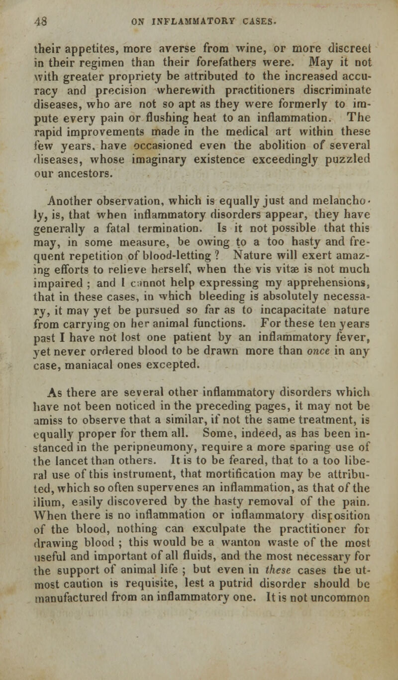 their appetites, more averse from wine, or more discreet in their regimen than their forefathers were. May it not with greater propriety be attributed to the increased accu- racy and precision wherewith practitioners discriminate diseases, who are not so apt as they were formerly to im- pute every pain or flushing heat to an inflammation. The rapid improvements made in the medical art within these few years, have occasioned even the abolition of several diseases, whose imaginary existence exceedingly puzzled our ancestors. Another observation, which is equally just and melancho- ly, is, that when inflammatory disorders appear, they have generally a fatal termination. Is it not possible that this may, in some measure, be owing to a too hasty and fre- quent repetition of blood-letting ? Nature will exert amaz- ing efforts to relieve herself, when the vis vitae is not much impaired ; and I cmnot help expressing my apprehensions, that in these cases, in which bleeding is absolutely necessa- ry, it may yet be pursued so far as to incapacitate nature from carrying on her animal functions. For these ten years past I have not lost one patient by an inflammatory fever, yet never ordered blood to be drawn more than once in any case, maniacal ones excepted. As there are several other inflammatory disorders which have not been noticed in the preceding pages, it may not be amiss to observe that a similar, if not the same treatment, is equally proper for them all. Some, indeed, as has been in- stanced in the peripneumony, require a more sparing use of the lancet than others. It is to be feared, that to a too libe- ral use of this instrument, that mortification may be attribu- ted, which so often supervenes an inflammation, as that of the ilium, easily discovered by the hasty removal of the pain. When there is no inflammation or inflammatory disposition of the blood, nothing can exculpate the practitioner for drawing blood ; this would be a wanton waste of the most useful and important of all fluids, and the most necessary for the support of animal life ; but even in these cases the ut- most caution is requisite, lest a putrid disorder should be manufactured from an inflammatory one. It is not uncommon