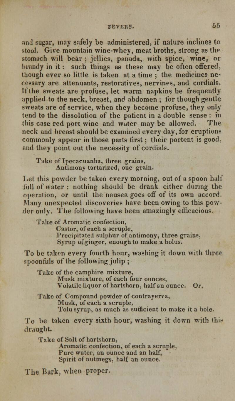 iinil sugar, may safely be administered, if nature Inclines to stool. Give mountain wine-whey, meat broths, strong as the stomach will bear ; jellies, panada, with spice, wine, or brandy in it: such things as these may be often oflfered, lliough ever so little is taken at a time ; the medicines ne* cessary are attenuants, restoratives, nervines, and cordials. If the sweats are profuse, lei warm napkins be frequently applied to the neck, breast, and abdomen ; for though gentle sweats are of service, when they become profuse, they only tend to the dissolution of the patient in a double sense : in this case red port wine and water may be allowed. The neck and breast should be examined every day, for eruptions commonly appear in those parts first; their portent is good, and they pomt out the necessity of cordials. Take of Ipecacuanha, three grains. Antimony lartarized, one grain. Let this powder be taken every morning, out of a spoon half lull of water : nothing should be drank either during the oper;>lion, or until the nausea goes off of its own accord, ftlany unexpected discoveries have been owing to this pow- der only. The following have been amazingly efficacious. Take of Aromatic confection, Castor, of each a scruple, Precipitated sulphur of antimony, three grains, Syrup of ginger, enough to make a bolus. To be taken every fourth hour, washing it down with three spoonfuls of the following julip ; Take of the caraphire mixture. Musk mixture, of each four ounces. Volatile liquor of hartshorn, half an ounce. Or, Take of Compound powder of contrayerva, Musk, of each a scruple, Tolu syrup, as much as sufficient to make it a bole. To be taken every sixth hour, washing it down with this draught. Take of Salt of hartshorn, Aromatic confection, of each a scruple, Pure water, an ounce and an half. Spirit of nutmegs, half an ounce. The Bark, when proper.