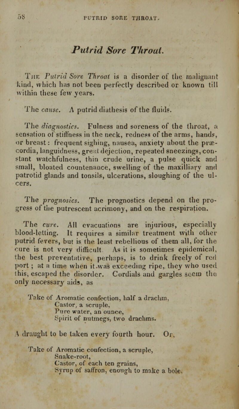 5S PUTRID SORE THROAT. Putrid Sore Throat. The Vutrid Sore Throat is a disorder of the malignant kind, which has not been perfectly described or known till within these few years. The cause. A putrid diathesis of the fluids. The diagnostics. Fulness and soreness of the tliroat, a sensation of stiffness in the neck, redness of the arms, hands, or breast: frequent sighing, nausea, anxiety about the prac- cordia, languidness, great dejection, repeated sneezings, con- stant watchfulness, thin crude urine, a pulse quick and small, bloated countenance, swelling of the maxilliary and patrotid glands and tonsils, ulcerations, sloughing of the ul- cers. The prognosics. The prognostics depend on the pro- gress of the putrescent acrimony, and on the respiration. The cure. All evacuations are injurious, especially blood-letting. It requires a similar treatment with other putrid fevers, but is the least rebellious of them all, for the cure is not very difBcult As it is sometimes epidemical, the best preventative, perhaps, is to drink freely of rod port; at a time when it.was exceeding ripe, they who used this, escaped the disorder. Cordials and gargles seem the. only necessary aids, as Take of Aromatic confection, half a drachm, Castor, a scruple, Pure water, an ounce. Spirit of nutmegs, two drachms. \ draught to be taken every fourth hour. Or, Take of Aromatic confection, a scruple, Snake-root, Castor, of each ten grains. Syrup of saffron, enotig-h to make a bole*