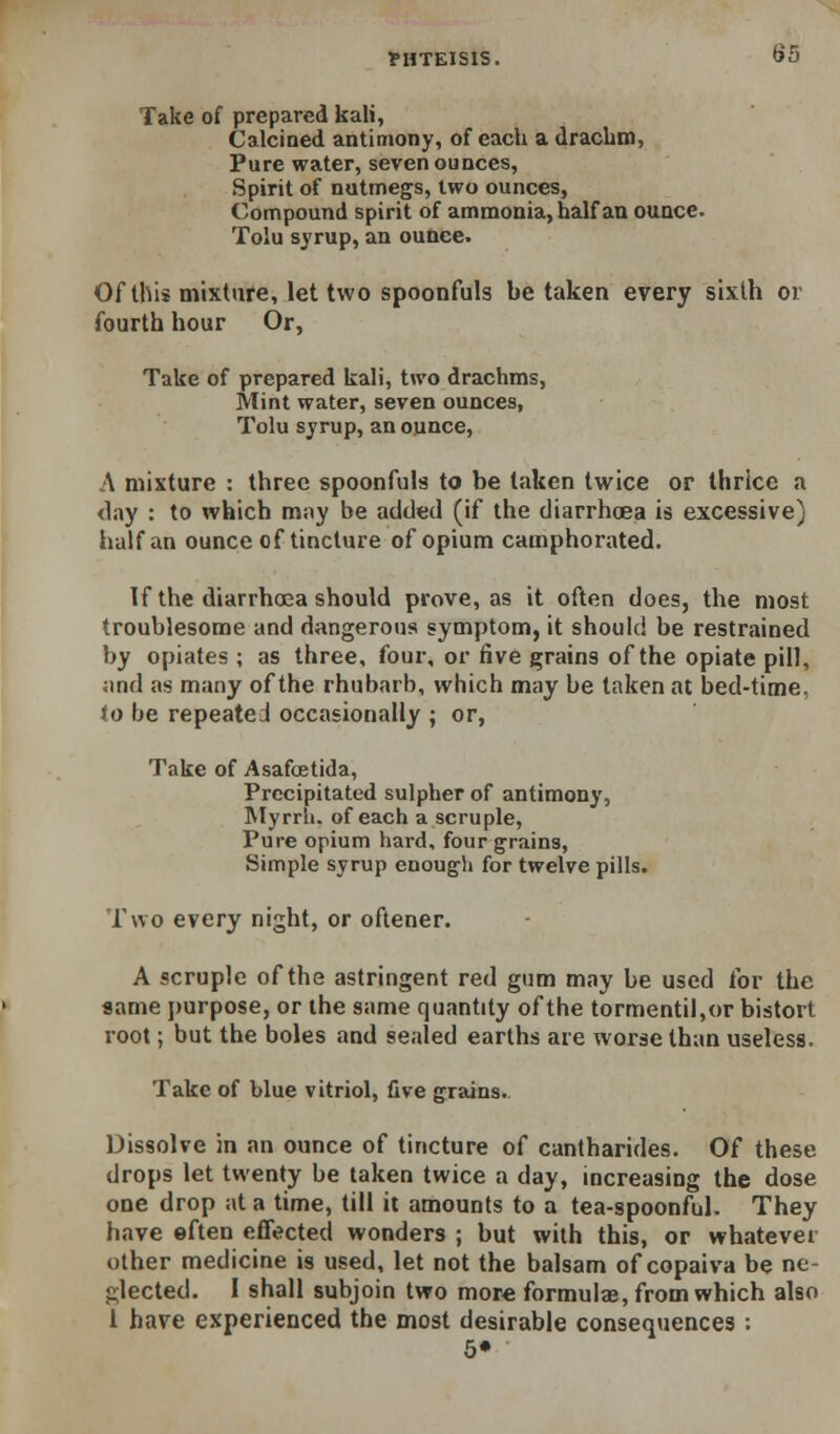 Take of prepared kali. Calcined antimony, of each a drachm. Pure water, seven ounces. Spirit of nutmegs, two ounces, Compound spirit of ammonia, half an ounce. Tola syrup, an ounce. Of this mixture, let two spoonfuls be taken every sixth or fourth hour Or, Take of prepared kali, two drachms. Mint water, seven ounces, Tolu syrup, an ounce, A mixture : three spoonfuls to be taken twice or thrice a (lay : to which may be added (if the diarrhoea is excessive) iialf an ounce of tincture of opium camphorated. If the diarrhoea should prove, as it often does, the most troublesome and dangerous symptom, it should be restrained by opiates ; as three, four, or five grains of the opiate pill, ;ind as many of the rhubarb, which may be taken at bed-time, to be repeated occasionally ; or, Take of Asafoetida, Precipitated sulpher of antimony, IMyrriu of each a scruple. Pure opium hard, four grains. Simple syrup enough for twelve pills. Two every night, or oftener. A scruple of the astringent red gum may be used for the same purpose, or the same quantity of the tormentil,or bistort root; but the boles and sealed earths are worse than useless. Take of blue vitriol, five grains.. Dissolve in an ounce of tincture of cantharides. Of these drops let twenty be taken twice a day, increasing the dose one drop at a time, till it amounts to a tea-spoonful. They have often effected wonders ; but with this, or whatever other medicine is used, let not the balsam of copaiva be ne- glected. I shall subjoin two more formulas, from which also i have experienced the most desirable consequences : 5»