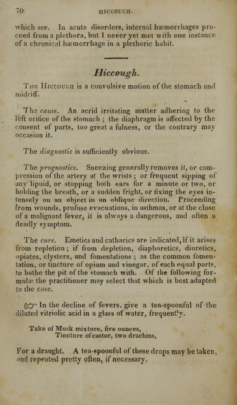 HICCOUGH. which see. In acute disorders, internal haemorrhages pro- ceed from a plethora, but I never yet met with one instance of a chronical hsemorrhage in a plethoric habit. Hiccough. TiiK UrccouGii is a convulsive motion of the stomach and midriff. Tha cause. An acrid irritating matter adhering to the left orifice of the stomach ; the diaphragm is affected by the consent of parts, too great a fulness, or the contrary may occasion it. The diagnostic is sufficiently obvious. The prognostics. Sneezing generally removes it, or com- pression of the artery at the wrists ; or frequent sipping of any liptiid, or stopping both ears for a minute or two, or holding the breath, or a sudden fright, or fixing the eyes in- tensely on an object in nn oblique direction. Proceeding from wounds, profuse evacuations, in asthmas, or at the close of a malignant fever, it is always a dangerous, and often a deadlj' symptom. The cure. Emetics and catharics are indicated, if it arises from repletion ; if from depletion, diaphoretics, diuretics, opiates, clysters, and fomentations ; as the common fomen- tation, or tincture of opium and vinegar, of each equal parts, to bathe the pit of the stomach with. Of the following for- mula: the practitioner may select that which is best adapted to the case. 0::^ In the decline of fevers, give a tea-spoonful of the diluted vitriolic acid in a glass of water, frequently. Take of Musk mixture, five ounces. Tincture of castor, two drachms. For a dr.iught. A tea-spoonful of these drops may be taken» and repeated pretty often, if necessary.