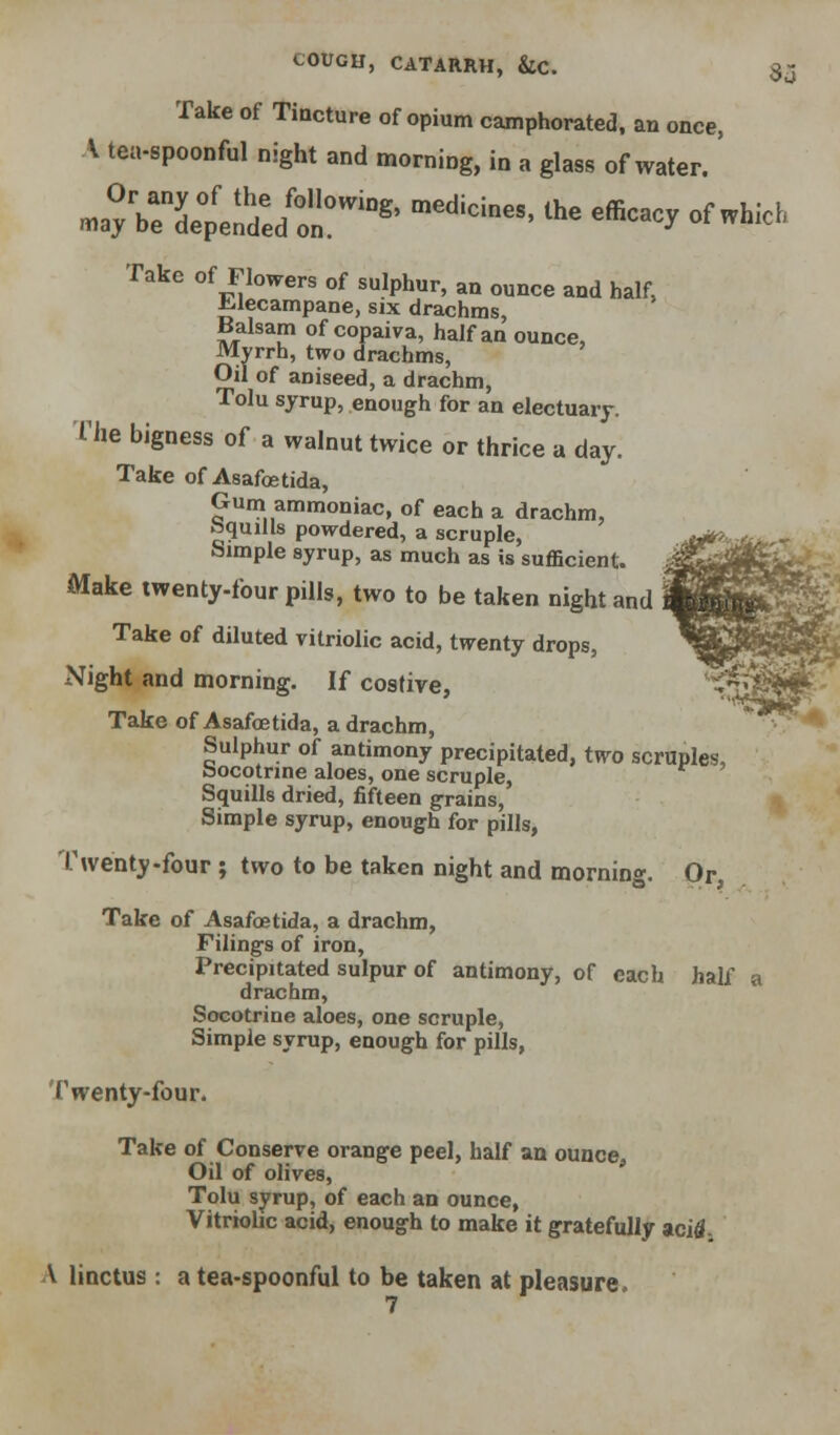 Take of Tincture of opium camphorated, an once, A tea-spoonful night and morning, in a glass of water. «.ayVeTpend:/o^''^^' '^'^^•^^' ^^^ ^«^-y ^^-^-^' Take of Flowers of sulphur, an ounce and half, ^lecampane, six drachms, Balsam of copaiva, half an ounce. Myrrh, two drachms. Oil of aniseed, a drachm, Tolu syrup, enough for an electuary. The bigness of a walnut twice or thrice a day. Take of Asafcetida, Gum ammoniac, of each a drachm, bquiHs powdered, a scruple, Simple syrup, as much as is sufficient. Make twenty-four pills, two to be taken night and Take of diluted vitriolic acid, twenty drops, Night and morning. If costive, Take of Asafoetida, a drachm. Sulphur of antimony precipitated, two scruples, bocotnne aloes, one scruple. Squills dried, fifteen grains. Simple syrup, enough for pills, Twenty-four; two to be taken night and morning. Or, Take of Asafoetida, a drachm. Filings of iron. Precipitated sulpur of antimony, of each half a drachm, Socotrine aloes, one scruple, Simple syrup, enough for pills, Twenty-four. Take of Conserve orange peel, half an ounce, Oil of olives, Tolu syrup, of each an ounce, Vitriolic acid, enough to make it gratefully aci^j V linctus : a tea-spoonful to be taken at pleasure. 7