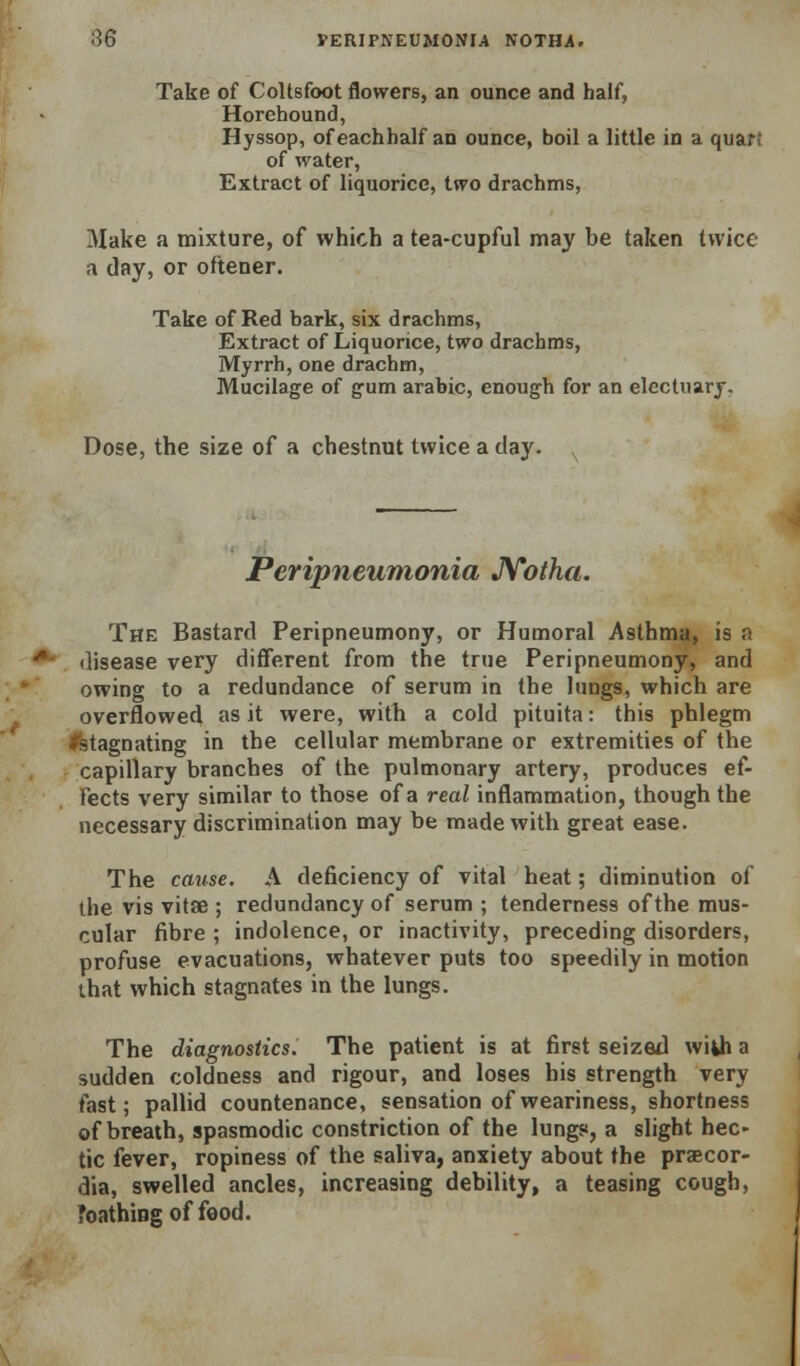 Take of Coltsfoot flowers, an ounce and half, Horehound, Hyssop, ofeachhalf an ounce, boil a little in a quart of water, Extract of liquorice, two drachms, Make a mixture, of which a tea-cupful may be taken twice a day, or oftener. Take of Red bark, six drachms. Extract of Liquorice, two drachms. Myrrh, one drachm. Mucilage of gum arable, enough for an electuarj, Dose, the size of a chestnut twice a day. Peripneumonia JVotha. The Bastard Peripneumony, or Humoral Asthma, is a disease very different from the true Peripneumony, and owing to a redundance of serum in the lungs, which are overflowed as it were, with a cold pituita: this phlegm ^stagnating in the cellular membrane or extremities of the capillary branches of the pulmonary artery, produces ef- fects very similar to those of a real inflammation, though the necessary discrimination may be made with great ease. The cmise. A deficiency of vital heat; diminution of the vis vitse ; redundancy of serum ; tenderness of the mus- cular fibre ; indolence, or inactivity, preceding disorders, profuse evacuations, whatever puts too speedily in motion that which stagnates in the lungs. The diagnostics. The patient is at first seized wikh a sudden coldness and rigour, and loses his strength very fast; pallid countenance, sensation of weariness, shortness of breath, spasmodic constriction of the lungs, a slight hec» tic fever, ropiness of the saliva, anxiety about the praecor- dia, swelled ancles, increasing debility, a teasing cough, Toathiogoffood.