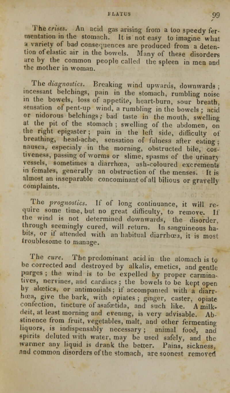 The crises. An acid gas arising frora a too speedy fer- mentation in the stomach. It is not easy to imagine what '* variety of bad conseqijences are produced frora a deten- tion of eJastic air in the bowels. Many of these disorders are by the common people called the spleen in men and the mother in woman. The diagnostics. Breaking wind upwards, downwards ; mcessant belchings, pain in the stomach, rumbling noise in the bowels, loss of appetite, heart-burn, sour breath, sensation of pent-up wind, a rumbling in the bowels ; acid or nidorous belchings; bad taste in the mouth, swelling at the pit of the stomach ; swelling of the abdomen, on the right epigaster; pain in the left side, difficulty of breathing, head-ache, sensation of fulness after eating; nausea, especialy in the morning, obstructed bile, cos- tiveness, passing of worms or slime, spasms of the urinarj vessels, sometimes a diarrhoea, ash-coloured excrements in females, generally an obstruction of the menses. It is almost an inseparable concominant of all bilious or gravelly complaints. The prognostics. If of long continuance, it will re- quire some time, but no great difficulty, to remove. If the wind is not determined downwards, the disorder, through seemingly cured, will return. In sanguineous ha- bits, or if attended with an habitual diarrhoea, it is most troublesome to manage. The cure. The predominant acid in the atomach is to be corrected and destroyed by alkalis, emetics, and gentle purges ; the wind is to be expelled by proper carmina- tives, nervines, and cardiacs ; the bowels to be kept open by aloetics, or antimonials; if accompanied with a diarr- hoea, give the bark, with opiates ; ginger, caster, opiate confection, tincture of asafostida, and such like. A milk- deit, at least morning and evening, is very advisable. Ab- stinence from fruit, vegetables, malt, and other fermenting liquors, is indispensably necessary; animal food, and spirits deluted with water, may be used safely, and the warmer any liquid is drank the better. Pains, sickness, nnd common disorders of the stomach, are soonest removed