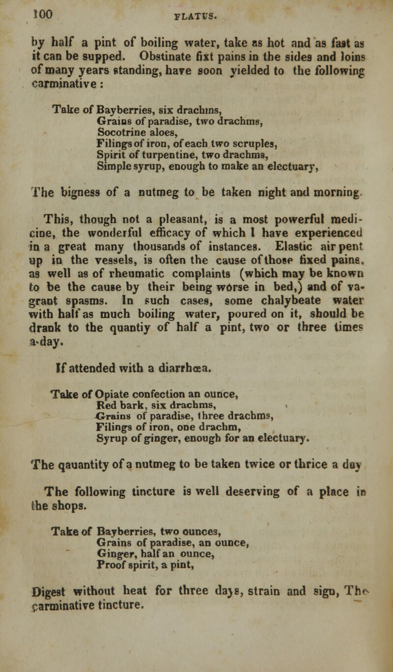 by half a pint of boiling water, take as hot and as fast as it can be supped. Obstinate fixt pains in the sides and loins of many years standing, have soon yielded to the following carminative: Take of Bayberries, six drachms, Graius of paradise, two drachms, Socotrine aloes, Filings of iron, of each two scruples, Spirit of turpentine, two drachms. Simple syrup, enough to make an electuary, The bigness of a nutmeg to be taken night and morning. This, though not a pleasant, is a most powerful medi- cine, the wonderful efficacy of which I have experieoced in a great many thousands of instances. Elastic air pent up in the vessels, is often the cause of those tixed paine, as well as of rheumatic complaints (which may be known to be the cause by their being worse in bed,) and of va> grant spasms. In such cases, some chalybeate water with half as much boiling water, poured on it, should be drank to the quantiy of half a pint, two or three times a>day. If attended with a diarrhoea. Take of Opiate confection an ounce, Red bark, six drachms, ■Grains of paradise, 1 hree drachms, Filings of iron, one drachm. Syrup of ginger, enough for an electuary. The qauantity of a nutmeg to be taken twice or thrice a day The following tincture is well deserving of a place in the shops. Take of Bayberries, two ounces. Grains of paradise, an ounce, Ginger, half an ounce, Proof spirit, a pint. Digest without heat for three daje, strain and sign, Th<^ carminative tincture. ■