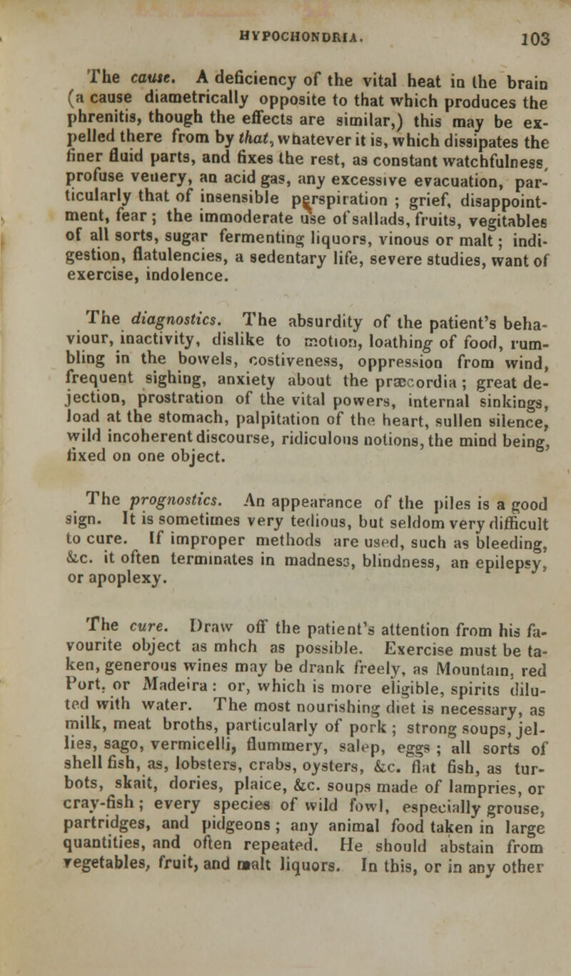 The cause. A deficiency of the vital heat ia the brain (a cause diametrically opposite to that which produces the phrenitis, though the effects are similar,) this may be ex- pelled there from by that, whatever it is, which dissipates the finer fluid parts, and fixes the rest, as constant watchfulness, profuse veuery, an acid gas, any excessive evacuation, par- ticularly that of insensible perspiration ; grief, disappoint- ment, fear ; the immoderate use of sallads, fruits, vegitables of all sorts, sugar fermenting liquors, vinous or malt; indi- gestion, flatulencies, a sedentary life, severe studies, want of exercise, indolence. The diagnostics. The absurdity of the patient's beha- viour, inactivity, dislike to motion, loathing of food, rum- bling in the bowels, costiveness, oppression from wind, frequent sighing, anxiety about the proGcordia ; great de- jection, prostration of the vital powers, internal sinkings, load at the stomach, palpitation of the heart, sullen silence, wild incoherent discourse, ridiculous notions, the mind being, fixed on one object. The prognostics. An appearance of the piles is a good sign. It is sometimes very tedious, but seldom very difficult to cure. If improper methods are used, such as bleeding, &.C. it often terminates in madness, blindness, an epilepsy, or apoplexy. The cure. Draw off the patient's attention from his fa- vourite object as mhch as possible. Exercise must be ta- ken, generous wines may be drank freely, as Mountain, red Port, or Madeira : or, which is more eligible, spirits dilu- ted with water. The most nourishing diet is necessary, as milk, meat broths, particularly of pork ; strong soups, jel- lies, sago, vermicelli, flummery, salt^p, eggs ; all sorts of shellfish, as, lobsters, crabs, oysters, kc. flat fish, as tur- bots, skait, dories, plaice, &c. soups made of lampries, or cray-fish; every species of wild fowl, especially grouse, partridges, and pidgeons ; any animal food taken in large quantities, and often repeated. He should abstain from vegetables, fruit, and malt liquors. In this, or in any other