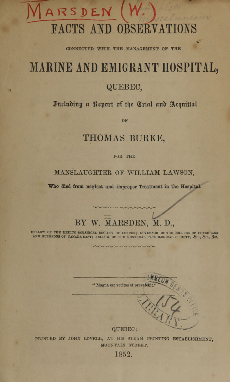 '^ FACTS AID OBSEEVATIONS CONNECTED WITH THE MANAGEMENT OP THE  MARINE AND EMIGRANT HOSPITAL, QUEBEC, Snclnbing a Report of tlje @:riol anb ^Icquittal OP THOMAS BURKE, MANSLAUGHTER OF WILLIAM LAWSON, Who died from neglect and improper Treatment in the Hospital. BY W. MARSDEN, M. D., FELLOW OF THE MEDICO-BOIANICAL SOCIETY OK LONrON; GOVERNOR OF THE COLLEGE OF PnTSICUM AND SURGEONS OF CANADAEAST; FELLOW OF THE MONTREAL PATHOLOGICAL SOCIETY, <&C., &C., dSC. ■■ ^#%r>. *' Magna est Veritas et prevalebit. ^''^^ 6 ■■■, QUEBEC: ^^~ ^ PRINTED BY JOHN LOVELL, AT Hia STEAM PRINTING ESTABLISHMENT, MOUNTAIN STRKET. 1852.