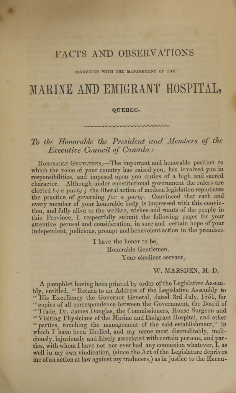 CONNECTED WITH THE MANAGEMENT OF THE MARINE AND EMIGRANT HOSPITAL, QUEBEC. To the Honorable the President and Members of the Executive Council of Canada : Honorable Gentlemen,—The important and honorable position to which the voice of your country has raised you, has involved you in responsibilities, and imposed upon you duties of a high and sacred character. Although under constitutional government the rulers are elected bi/ a part;/ ; the liberal action of modern legislation repudiates the practice of governing for a parti/. Convinced that each and every member of your honorable body is impressed with this convic- tion, and fully alive to the welfare, wishes and wants of the people in this Province, I respectfully submit the following pages for your attentive perusal and consideration, in sure and certain hope of your independent, judicious, prompt and benevolent action in the premises. I have the honor to be, Honorable Gentlemen, Your obedient servant, W. MARSDEN, M. D. A pamphlet having been printed by order of the Legislative Assem- bly, entitled,  Return to an Address of the Legislative Assembly to  His Excellency the Governor General, dated 3rd July, 1851, for copies of all correspondence between the Government, the Board of  Trade, Dr. James Douglas, the Commissioners, House Surgeon and Visiting Physicians of the Marine and Emigrant Hospital, and other  parties, touching the management of the said establishment, in which I have been libelled, and my name most discreditably, mali- dously, injuriously and falsely associated with certain persons, and par- ties, with whom I have not nor ever had any connexion whatever, I, as w'ell in my own vindication, (since the Act of the Legislature deprives rae of an action at law against my traducers,) as in justice to the Execu-