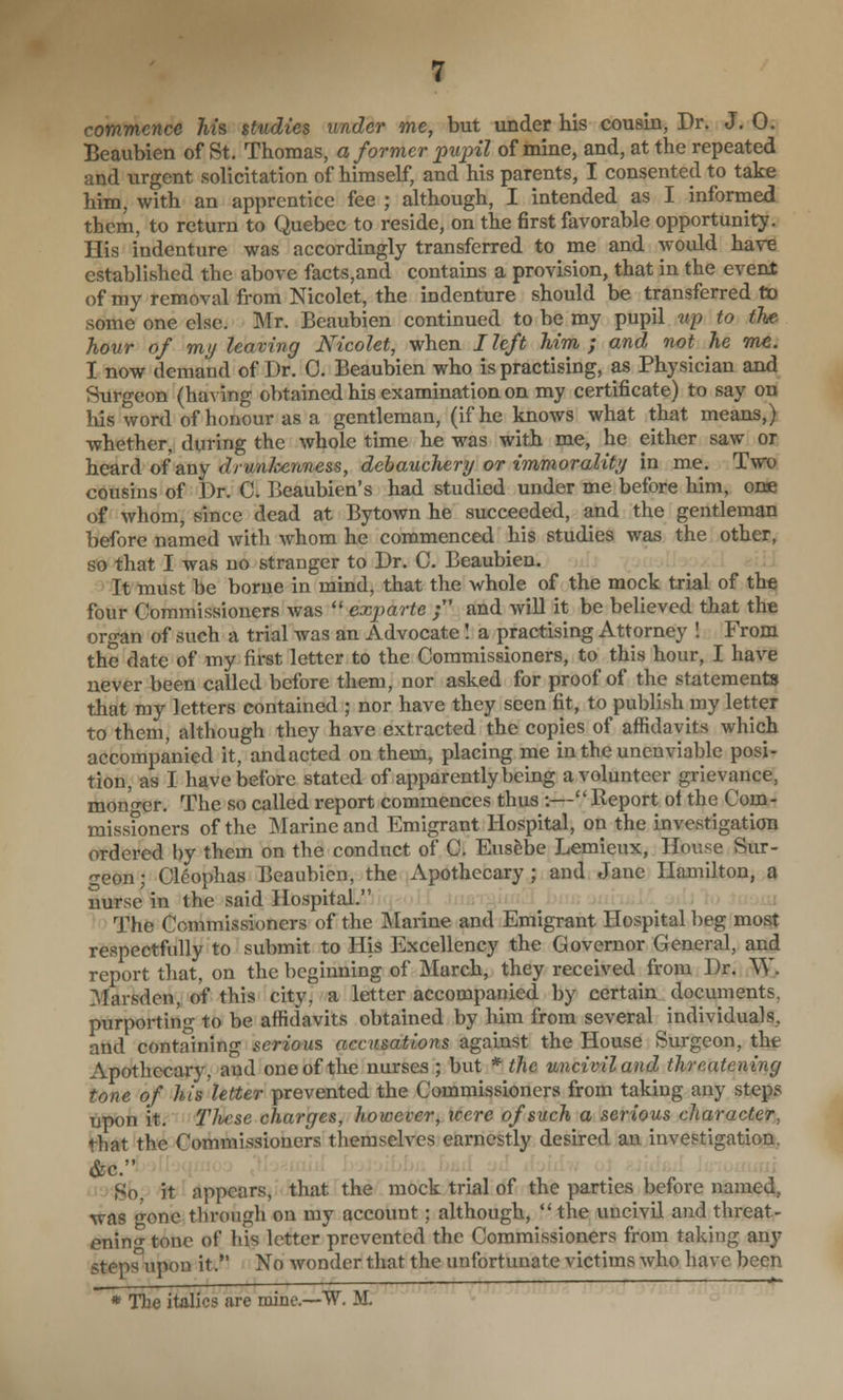 commence his studies under me, but under his cousin, Dr. J. 0. Beaubien of St. Thomas, a former pujyil of mine, and, at the repeated and urgent solicitation of himself, and his parents, I consented to take him, with an apprentice fee ; although, I intended as I informed them, to return to Quebec to reside, on the first favorable opportunity. His indenture was accordingly transferred to me and would have established the above facts,and contains a provision, that in the event of my removal from Nicolet, the indenture should be transferred fio some one else. Mr. Beaubien continued to be my pupil up to the hour of my leaving Nicolet, when I left him ; and not he wic. I now demand of Dr. 0. Beaubien who is practising, as Physician and Surgeon (having obtained his examination on my certificate) to say on his word of honour as a gentleman, (if he knows what that means,) whether, during the whole time he was with me, he either saw or heard of any drunJcenness, debauchery or immorality in me. Two cousins of Dr. C. Beaubien's had studied under me before him, one of whom, since dead at Bytown he succeeded, and the gentleman before named with whom he commenced his studies was the other, so that I was no stranger to Dr. C. Beaubien. It must be borne in mind, that the whole of the mock trial of the four Commissioners was  exparte ; and will it be believed that the organ of such a trial was an Advocate I a practising Attorney ! From the date of my first letter to the Commissioners, to this hour, I have never been called before them, nor asked for proof of the statements that ray letters contained ; nor have they seen fit, to publish my letter to them, although they have extracted the copies of affidavits which accompanied it, andacted on them, placing me in the unenviable posi- tion, as I have before stated of apparently being a volunteer grievance, monf^er. The so called report commences thus :— Report ol the Com- missfoners of the Marine and Emigrant Hospital, on the investigation ordered by them on the conduct of C. Euslbe Lemieux, House Sur- <Teon; Cl^ophas Beaubien, the Apothecary ; and Jane Hamilton, s nurse in the said Hospital. .1 The Commissioners of the Marine and Emigrant Hospital beg most respectfully to submit to His Excellency the Governor General, and report that, on the beginning of March, they received from Dr. ^\. Marsden, of this city, a letter accompanied by certain documents, purporting to be affidavits obtained by him from several individuals, and containing serious accusations against the House Surgeon, the Apothecary, and one of the nurses ; but * the uncivil and threatening tone of his letter prevented the Commissioners from taking any steps upon it. These charges, however, were of such a serious character, that the Commissioners themselves earnestly desired an investigation, &c. So, it appears, that the mock trial of the parties before named, was o-one through on my account; although,  the uncivil and threat- enin'^ tone of his letter prevented the Commissioners from taking any steps upon it. No wonder that the unfortunate victims who have been