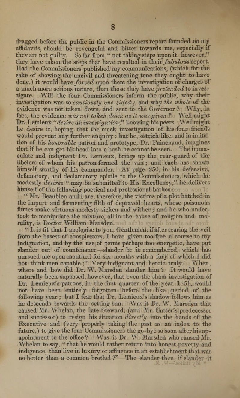 dragged before the public in the Commissioners report founded on my affidavits, should be revengeful and bitter towards me, especially if they are not guilty. So far from  not taking steps upon it, however, they have taken the steps that have resulted in their fabulous report. Had the Commissioners published my communications, (which for the sake of showing the uncivil and threatening tone they ought to have done,) it would have forced upon them the investigation of charges of a much more serious nature, than those they have pretended to inves- tigate. Will the four Commissioners inform the public, why their investigation was so cautiously one-sided; and why the whole of the evidence was not taken down, and sent to the Governor ? Why, in fact, the evidence was not tahen doxcn as 'it was given ? Well might Dr. Lemieux '^ desire aninvestigation,^' knowing his peers. Well might he desire it, hoping that the mock investigation of his four friends would prevent any further enquiry ; but he, ostrich like, and in imitai- tion of his honorable patron and prototype, Dr. Painchaud, imagines that if he can get his head into a bush he cannot be seen. The imma- culate and indignant Dr. Lemieux, brings up the rear-guard of the libelers of whom his patron formed the van; and each has shown himself worthy of his commander. At page 250, in his defensive, defamatory, and declamatory epistle to the Commissioners, which he modestly desires  may be submitted'to His Excellency, he delivers himself of the following poetical and professional bathos :— ** Mr. Beaubien and I are, therefore, the victims of a plot hatched in the impure and fermenting filth of depraved hearts, whose poisonous fumes make virtuous modesty sicken and wither ; and he who under- took to manipulate the mixture, all in the cause of religion and mo- rality, is Doctor WiUiam Marsden.  It is fit that I apologise to you, Gentlemen, if after tearing the veil from the basest of conspirators, I have given too free a course to my indignation, and by the use of terms perhaps too energetic, have put slander out of countenance—slander be it remembered, which has pursued me open mouthed for six months with a fury of which I did not think men capable ; Very indignant and heroic truly ! When, where and how did Dr. W. Marsden slander him ? It would have naturally been supposed, however, that even the sham investigation of Dr. Lemieux's patrons, in the first quarter of the year 1851, would not have been entirely forgotten before the like period of the following year ; but I fear that Dr. Lemieux's shadow follows him as he descends towards the setting sun. Was it Dr. W. Marsden that caused Mr. Whelan, the late Steward, (and Mr. Cutter's predecessor and successor) to resign his situation directly into the hands of the Executive and (very properly taking the past as an index to the future,) to give the four Commissioners the go-bye so soon after his ap- apointment to the office ? Was it Dr. W. Marsden who caused iSIr. N^Tielan to say,  that he would rather return into honest poverty and indigence, than live in luxury or affluence in an establishment that was no better than a common brothel ? The slander then, if slander it