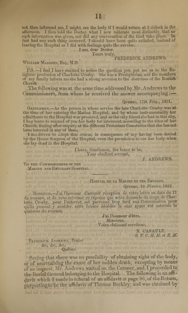 not then informed me, I might see the body if I ■wrould return at 3 o'clock in the afternoon. I then told the Doctor what I now reiterate most distinctly, that no •such information was given, nor did any conversation of the kind take place. In fact had any such tiling occurred, I should have been quite satisfied, instead of leavingthe Hospital as I did with feelings quite the reverse. <mi,^ ,'• I am, dear Doctor, ■ Yours truly, FREDERICK ANDREWS. William Marsden, Esq., M.D. , ,,:,.,< i rrf r;'| ' r i[ riiji rii>.i\ii^<i ''f; m!'!' , _ P.S. —I find I have omitted to notice the question yoti put me as -to the Re- ligious profession of Charlotte Crosby. She was a Presbyterian, and the members of my family inform me she had a strong aversion to the doctrines of the Romish Church Tlie following was at the same time addressed by Mr. Andrews to the (^mjnissioners, from whom he received the answer accompanying:— , , ( , 1,1 _,,, ; Quebec, llth Feby., 1851. Gentlemen,—As the person in whose service the late Charlotte Crosby was at the time of her entering the Marine Hospital, and by whose instrumentality her admittance to the Hospital was procured, and as the only friend she had in this city, I beg leave to request of you her body for interment, according to the rites of her Church, finding after enqiiiry at the different Protestant Cemeteries that she has not been interred in any of them. I am driven to adopt this course, in consequence of my having been denied by the IJouse Surgeon of the Hospital, even the permission to see her body when s&B' lay dead in the Hospital. j : i , d'l S , '' '''■ -' In;-! --> ' ■ ' ', ■ ■ ,1,' ,-. -1 ,M ' >, , ,' I lia7<?j,Q)entleme^j Jth^ h,or^pp 1^ be, ^9x^r Qhed^ent eei^y,^^^^^ :,; . i , .< ■ F. ANDREWS. To THE CoMMISSlONEttS OF THE Marine and Emigrant Hospital. IIopiTAL de la Marine iETiree Emigres. Quebec, 19 Fevrier, 18^2. iloNSiuuK,—J'iu riioiiueur d'aecuscr icception de votre lettre en date du 11 dii (jouraiit, et de vous informer en reponse que mitre demandc du corps de Char- lotte Crosby, pour I'enterrer, est parvenue trop tard aux Commissaires pouif qu'ils i)usseut y ace^der, cp|ito fenpme d^c^d^e 1^ onze ayant 6t6 enterree le quatorze du coui'ant. • ' ' J'ai riionneur d'etre, Monsieur, VptrejObeis^t jseryiteur, •; ' • ' ' N. OASAULT, <J- J : '' S: T. C. K M. et S. M. ^.fefaER'iti AkDil'i-tt'^,';:^<*ier ,;','■ &.Q., (tc., (tc, Qu6bcc. ^'Seeing that there was no possibility of obtaining sight of the body, (if bit ascertaining the cause of her sudden death, excepting by means of an iiK^uest, Mr. Andrews waited on the Coroner, and I proceeded to the liurial Ground belonging to the Hospital. The following is an affi- Uav-it which I made in rcbutal of an affidavit at page 90, of the Return, pUrogi^ting.to be the J^davit of Thomas Bockley^ and was obtained by