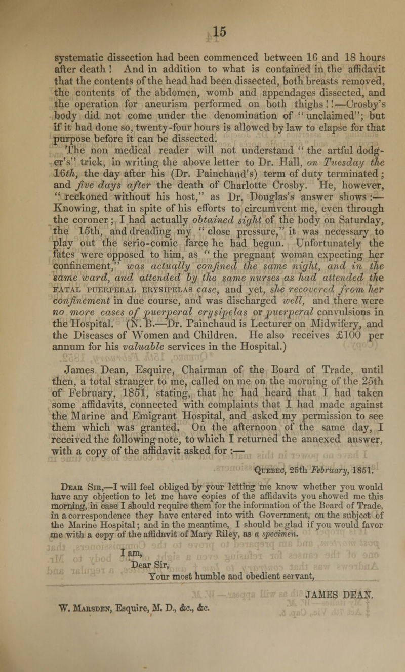 systematic dissection had been commenced between 16 and 18 hours after death ! And in addition to what is contained in the affidavit that the contents of the head had been dissected, both breasts removed, the contents of the abdomen, womb and appendages dissected, and the operation for aneurism performed on both thighs 11—Crosby's body did not come under the denomination of unclaimed; but if it had done so, twenty-four hours is allowed by law to elapse for that purpose before it can be dissected. r The non medical reader will not understand  the artful dodg- er's trick, in writing the above letter to Dr. Hall, on Tuezday the \^th, the day after his (Dr. Painchaud's) term of duty terminated; and five days after the death of Charlotte Crosby. He, however,  reckoned without his host, as Dr. Douglas's answer shows :— Knowing, that in spite of his efforts to circumvent me, even through the coroner; I had actually obtained sight of the body on Saturday, the 15th, and dreading my close pressure, it was necessary to play out the serio-comic farce he had begun. Unfortunately the fates were opposed to him, as  the pregnant woman expecting her confinement, was actually confined the same night, and in the same ward, and attended hy the same nurses as had attended the FATAL PUERPERAL ERYSIPELAS case, and yet, she recovered from her confinement in due course, and was discharged icell, and there were no more cases of puerperal erysipelas or puerperal convulsions in the Hospital. (N. B.—Dr. Painchaud is Lecturer on Midwifery, and the Diseases of Women and Children. He also receives £100 per annum for his valuable services in the Hospital.) James Dean, Esquire, Chairman of the Board of Trade, until then, a total stranger to me, called on me on the morning of the 25th of February, 1851, stating, that he had heard that I had taken some affidavits, connected with complaints that I had made against the Marine and Emigrant Hospital, and asked my permission to see them which was granted. On the afternoon of the same day, I received the following note, to which I returned the annexed answer, with a copy of the affidavit asked for :— Quebec, 25th February, 185ii^^ DsAa Sm,—I will feel obliged by your letting me know whether you would have any objection to let me have copies of the affidavits you showed me this morning, in case I should require them for the information of the Board of Trade, in a correspondence they have entered into with Government, on the subject of the Marine Hospital; and in the meantime, I should be glad if you would favor me with a copy of the affidavit of Mary Riley, as a specimen. lam. Dear Sir, Tour most humble and obedient servant, JAMES B^AJS. W. Maesden, Esquire, M. D., &c., Ac. ^ a >