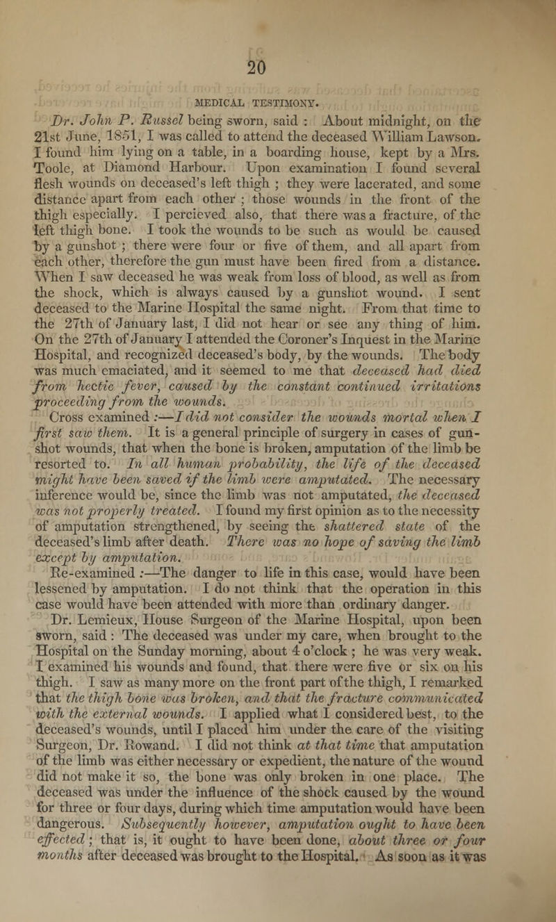 MEDICAL TESTIMONY. Dr- John P. Eussel being sworn, said : About midnight, on the 21st June, 1851, I was called to attend the deceased William Lawson. I found him lying on a table, in a boarding house, kept by a Mrs. Toole, at Diamond Harbour. Upon examination I found several flesh wounds on deceased's left thigh ; they were lacerated, and some distance apart from each other ; those wounds in the front of the thigh especially, I percieved also, that there was a fracture, of the left thigh bone. I took the wounds to be such as would be caused t)y a gunshot ; there were four or five of them, and all apart from each other, therefore the gun must have been fired from a distance. When I saw deceased he was weak from loss of blood, as well as from the shock, which is always caused by a gunshot wound. I sent deceased to the Marine Hospital the same night. From that time to the 27th of January last, I did not hear or see any thing of him. On the 27th of January I attended the Coroner's Inquest in the Marine Hospital, and recognized deceased's body, by the wounds. The body was much emaciated, and it seemed to me that deceased had died from hectic fever, caused hy the constant continued irritations ^proceeding from the wounds. !; ,i,,if:- Cross examined :—I did not consider the wounds mortal wJten. I first saw them. It is a general principle of surgery in cases of gun- shot wounds, that when the bone is broken, amputation of the limb be resorted to. In all human prohability, the life of the deceased might have been saved if the limb loere amputated. The necessary inference would be, since the limb was not amputated, the deceased was not properly treated. I found my first opinion as to the necessity of amputation strengthened, by seeing the shattered state of the deceased's limb after death. There ivas no hope of saving the limb except by amputation. Re-examined :—The danger to life in this case, would have been lessened by amputation. I do not think that the operation in this case would have been attended with more than ordinary danger. Dr. Lemieux, House Surgeon of the Marine Hospital, upon been sworn, said : The deceased was under my care, when brought to the Hospital on the Sunday morning, about 4 o'clock ; he was very weak. I examined his wounds and found, that there were five or six on his thigh. I saw as many more on the front part of the thigh, I remarked 'that the thigh bone was broken, and that the fracture commimicated with the external wounds. I applied what I considered best, to the deceased's wounds, until I placed him under the care of the visiting Surgeon, Dr. Rowand. I did not think at that time that amputation of the limb was either necessary or expedient, the nature of the wound did not make it so, the bone was only broken in one place. The deceased was under the influence of the shock caused by the wound for three or four days, during which time amputation would have been dangerous. Subsequently however, amputation ought to have been effected; that is, it ought to have been done, about three or four months after deceased was brought to the Hospital. ■ As soon as it was