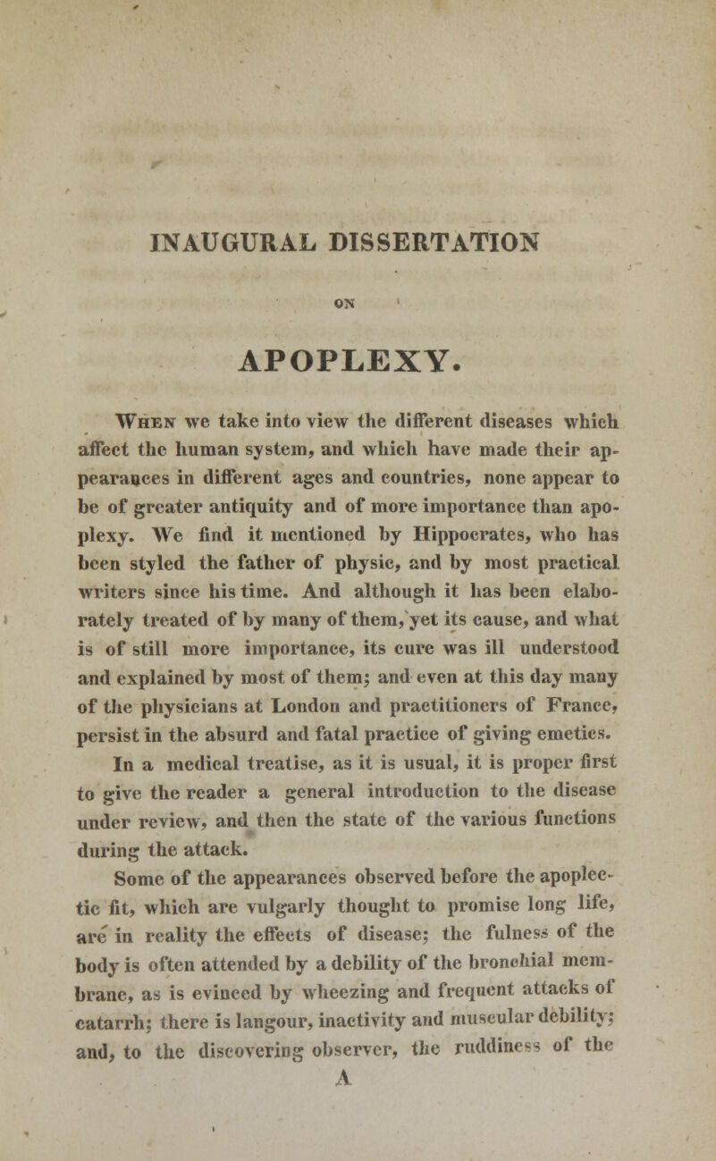 INAUGURAL DISSERTATION ON APOPLEXY. When we take into view the different diseases which affect the human system, and which have made their ap- pearances in different ages and countries, none appear to be of greater antiquity and of more importance than apo- plexy. We find it mentioned by Hippocrates, who has been styled the father of physic, and by most practical writers since his time. And although it has been elabo- rately treated of by many of them, yet its cause, and what is of still more importance, its cure was ill understood and explained by most of them; and even at this day many of the physicians at London and practitioners of France, persist in the absurd and fatal practice of giving emetics. In a medical treatise, as it is usual, it is proper first to give the reader a general introduction to the disease under review, and then the state of the various functions during the attack. Some of the appearances observed before the apoplec- tic fit, which are vulgarly thought to promise long life, are in reality the effects of disease; the fulness of the body is often attended by a debility of the bronchial mem- brane, as is evineed by wheezing and frequent attacks of catarrh; there is langour, inactivity and muscular debility; and, to the discovering observer, the ruddiness of the A