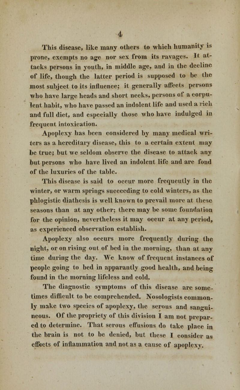 This disease, like many others to which humanity is prone, exempts no age nor sex from its ravages. It at- tacks persons in youth, in middle age, and in the decline of life, though the latter period is supposed to be the most subject to its influence; it generally affects persons who have large heads and short necks, persons of a corpu- lent habit, who have passed an indolent life and used a rich and full diet, and especially those who have indulged in frequent intoxication. Apoplexy has been considered by many medical wri- ters as a hereditary disease, this to a certain extent may be true; but we seldom observe the disease to attack any but persons who have lived an indolent life and are fond of the luxuries of the table. This disease is said to occur more frequently in the winter, or warm springs succeeding to cold winters, as the phlogistic diathesis is well known to prevail more at these seasons than at any other; there may be some foundation for the opinion, nevertheless it may occur at any period, as experienced observation establish. Apoplexy also occurs more frequently during the night, or on rising out of bed in the morning, than at any time during the day. We know of frequent instances of people going to bed in apparantly good health, and being found in the morning lifeless and cold. The diagnostic symptoms of this disease are some- times difficult to be comprehended. Nosologists common- ly make two species of apoplexy, the serous and sangui- neous. Of the propriety of this division I am not prepar- ed to determine. That serous effusions do take place in the brain is not to be denied, but these I consider as effects of inflammation and not as a cause of apoplexy.