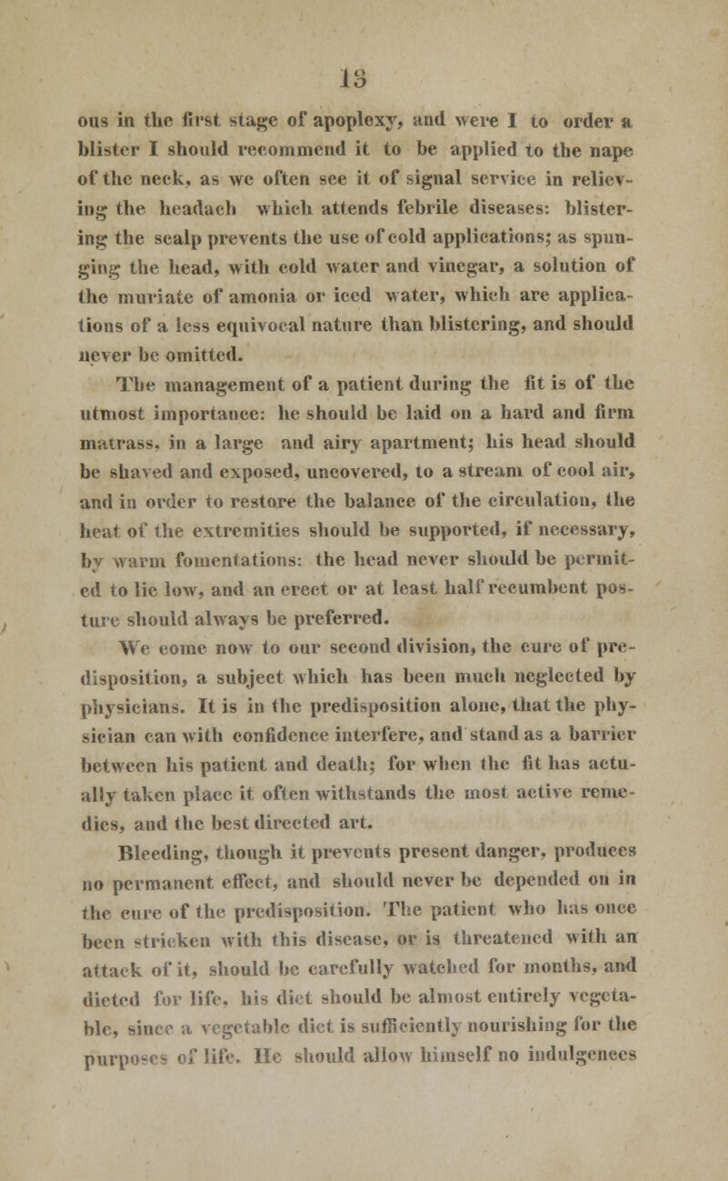 1o O ous in the first stage of apoploxy, and were I to order a blister I should recommend it to be applied to the nape of the neck, as we often see it of signal service in reliev- ing the headach which attends febrile diseases: blister- ing the scalp prevents the use of cold applications; as spun- ging the head, with cold water and vinegar, a solution of the muriate of amonia or iced water, which are applica- tions of a less equivocal nature than blistering, and should never be omitted. The management of a patient during the fit is of the utmost importance: he should be laid on a hard and firm matrass, in a large and airy apartment; his head should be shaved and exposed, uncovered, to a stream of cool air, and in order to restore the balance of the circulation, the heat of the extremities should be supported, if necessary, by warm fomentations: the head never should be permit- ed to lie low, and an erect or at least half recumbent pos- ture should always be preferred. We eome now to our second division, the cure of pre- disposition, a subject which has been much neglected by physicians. It is in the predisposition alone, that the phy- sician can with confidence interfere, and stand as a barrier between his patient and deatlt; for when the fit has actu- ally taken place it often withstands the most active reme- dies, and the best directed art. Bleeding, though it prevents present danger, produces no permanent effect, and should never be depended on in the cure of the predisposition. The patient who has once been stricken with this disease, or is threatened with an attack of it, should be carefully watched for months, and dieted for life, his diet should be almost entirely vegeta- ble, since a vegetable diet is sufficiently nourishing for the purposes of life. He should allow himself no indulgences