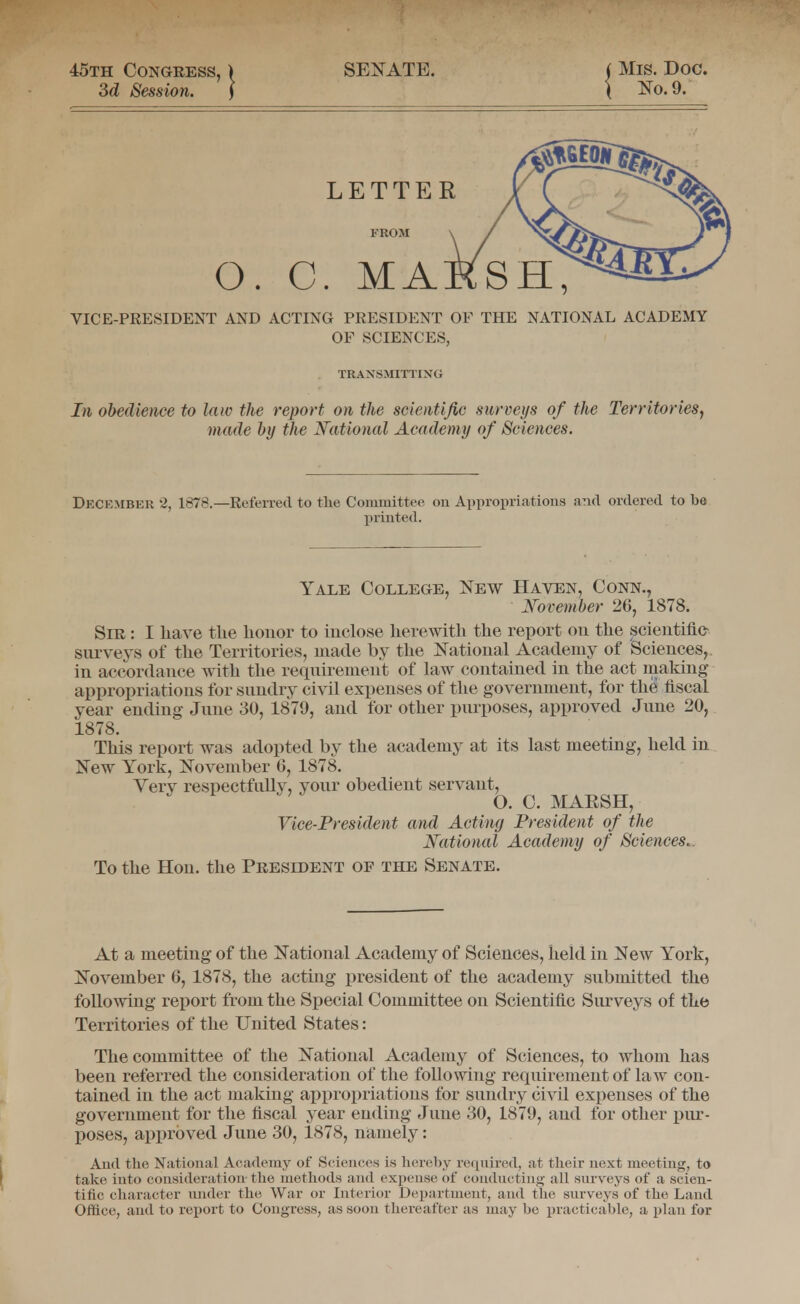 45th Congress, 3d Session. SENATE. i Mis. Doo. \ m. 9. LETTER FROM O. C. MA VICE-PKESIDENT AND ACTING PRESIDENT OF THE NATIONAL ACADEMY OP SCIENCES, TRANSMITTING In obedience to law the report on the scientific surveys of the TerritorieSj made by the National Academy of Sciences. December 2, 1878.—Refen-ed to the Committee on Appropriations and ordered to be printed. Yale College, New Haten, Conn., November 26, 1878. Sir : I have the honor to inclose herewith the report on the scientific- siu^veys of the Territories, made by the National Academy of Sciences,, in accordance with the reqnirement of law contained in the act making appropriations for snndry civil expenses of the government, for the fiscal year ending Jnne 30, 1879, and for other pnrposes, approved June 20, 1878. This report was adopted by the academy at its last meeting, held in New York, November 6, 1878. Very respectfully, your obedient servant, O. C. MARSH, Vice-President and Acting President of the National Academy of Sciences.. To the Hon. the President of the Senate. At a meeting of the National Academy of Sciences, held in New York, November 6, 1878, the acting president of the academy submitted the following report from the Special Committee on Scientific Surveys of the Territories of the United States: The committee of the National Academy of Sciences, to whom has been referred the consideration of the following requirement of law con- tained in the act making appropriations for sundry civil expenses of the government for the fiscal year ending June 30, 1879, and for other pur- poses, approved June 30, 1878, namely: And the National Academy of Sciences is liereby required, at tlieir next meeting, to take into consideration- the methods and expense of condncting all surveys of a scien- tific character under the War or Interior Department, and the surveys of the Land Office, and to report to Congress, as soon thereafter as may be practicable, a plan for