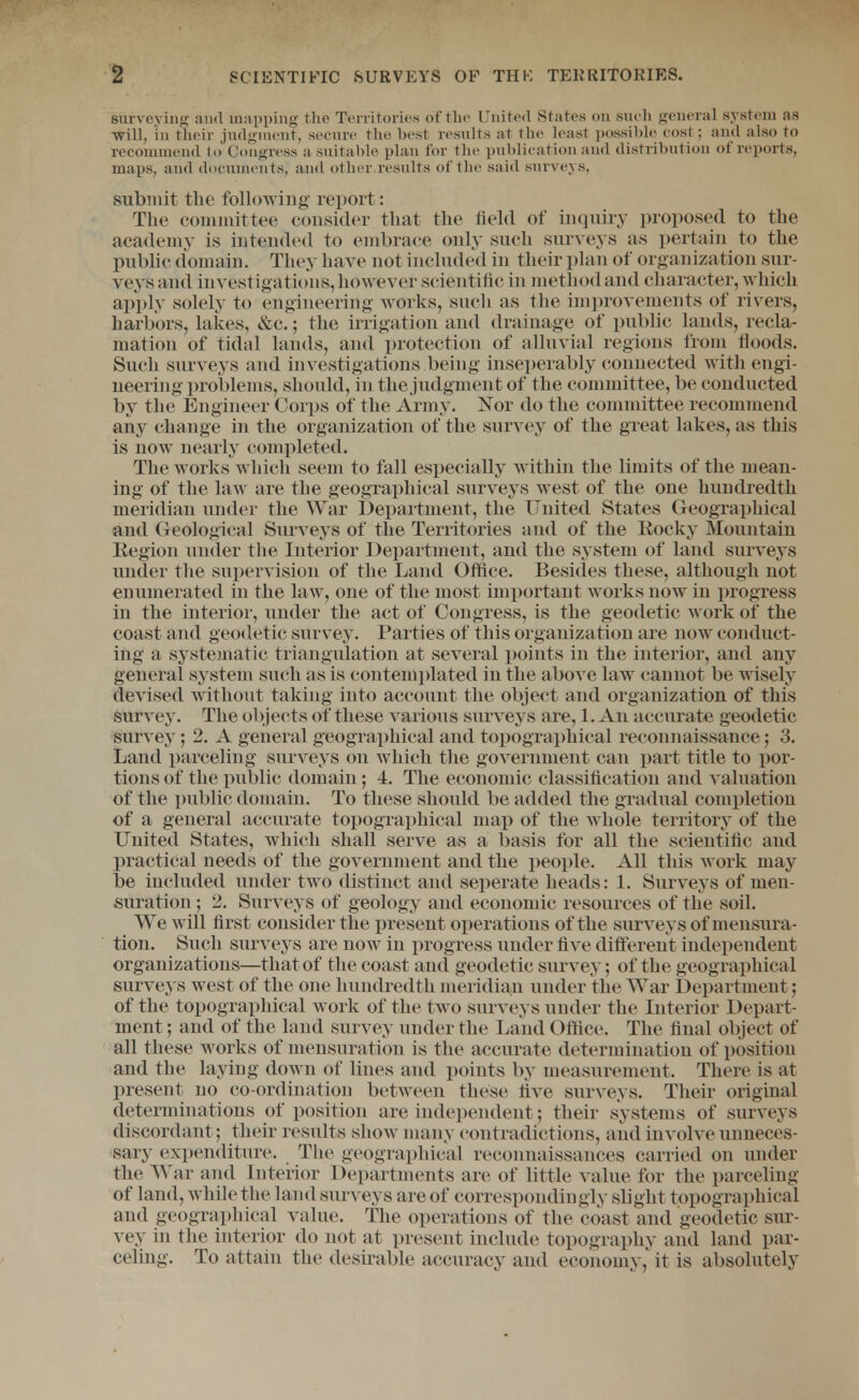 surveving and mapping tlie Territories of the United States on sneli general system as -will, in theiv judgment, seeure the best results at the least possible cost; and also to recommend (o Congress a suitable plan for the publieation and distribution of reports, maps, and dociiments, and other.results of the said surveys, submit the following report: The coiaiuittee consider that the held of inquiry proposed to the academy is intended to embrace only such sur^'eys as pertain to the public domain. They have not included in their plan of organization sur- vey's and investigations, however scientific in method and character, which apply solely to engineering works, such as the iniprovements of rivers, harbors, lakes, &c.; the irrigation and drainage of public lands, recla- mation of tidal lands, and protection of alluvial regions from floods. Such surveys and investigations being inseperably connected with engi- neering problems, should, in the judgnu^nt of the committee, be conducted by the Engineer Corps of the Army. IsTor do the committee recommend any change in the organization of the survey of the great lakes, as this is now nearly completed. The works which seem to fall especially within the limits of the mean- ing of the law are the geographical surveys west of the one hundredth meridian under the War I)ei)ai1:ment, the United States GeogTaphical and Geological Surveys of the Territories and of the Kocky Mountain Eegion under the Interior Department, and the system of land surveys under the supervision of the Land Office. Besides these, although not enumerated in the law, one of the most important works now in progress in the interior, under the act of Congress, is the geodetic work of the coast and geodetic survey. Parties of this organization are now conduct- ing a systematic triangulation at several x>oints in the interior, and any general system such as is contemplated in the above law cannot be wisely devised without taking into account the object and organization of this survey. The objects of these various surveys are, 1. An accurate geodetic survey; 2. A general geographical and topographical reconnaissance; 3. Land parceling surveys on which the government can part title to por- tions of the public domain; 4. The e(ionomic classification and valuation of the public domain. To these should be added the gradual completion of a general accurate topograi)hical map of the whole territory of the United States, which shall serve as a basis for all the scientific and practical needs of the government and the people. All this Avork may be included under two distinct and seperate heads: 1. Surveys of men- suration ; 2. Surveys of geology and economic resources of the soil. We will first consider the present operations of the surveys of mensura- tion. Such surveys are now in progress under five different independent organizations—that of the coast and geodetic survey; of the geographical surveys west of the one hundredth meridian under the War Department; of the topographical work of the two surveys under the Interior Depart- ment ; and of the land survey under the Land Ofiice. The final object of all these works of mensuration is the accurate determination of position and the laying down of lines and points by measurement. There is at present no co-ordination between these live surveys. Their original determinations of position are indej^endent; their systems of surveys discordant; their results show many contradictions, and involve unneces- sary' expenditure. The geographical reconnaissances carried on under the War and Interior Departments are of little value for the parceling of land, while the land surveys are of correspondingly slight topographical and geographical value. The operations of the coast and geodetic sur- vey in the interior do not at present include topography and land par- celing. To attain the desirable accuracy and economyit is absolutely