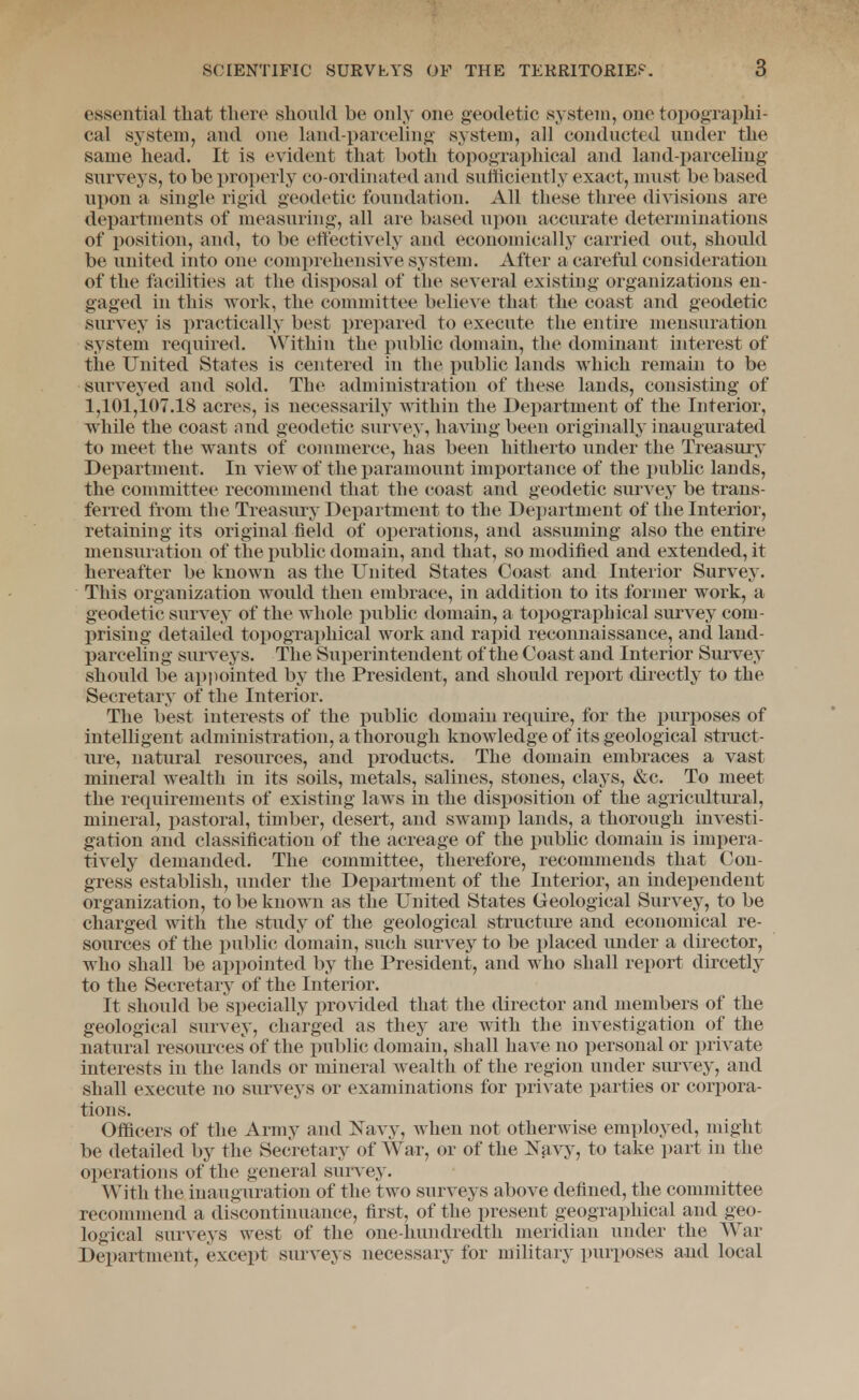 essential that tliere sliould be only one geodetic system, one topographi- cal system, and one land-parceling system, all conducted under the same head. It is evident that both topographical and land-parceling' siirveys, to be properly co-ordinated and sufficiently exact, must be based ui)on a single rigid geodetic foundation. All these three divisions are departments of measuring, all are based upon accurate determinations of position, and, to be ettectively and economically carried out, should be united into one comprehensive syvStem. After a careful consideration of the facilities at the disposal of the several existing organizations en- gaged in this work, the committee believe that the coast and geodetic survey is practically best i)repared to execute the entire mensuration system required. AVithin the public domain, the dominant interest of the United States is centered in the public lands which remain to be surveyed and sold. The administration of these lands, consisting of 1,101,107.18 acres, is necessarily within the Department of the Interior, while the coast and geodetic survey, having been originally inaugurated to meet the wants of commerce, has been hitherto under the Treasury Department. In view of the j^aramount importance of the pubhc lands, the committee recommend that the coast and geodetic surA^ey be trans- ferred from the Treasury Department to the Department of the Interior, retaining its original field of operations, and assuming also the entire mensuration of the public domain, and that, so modified and extended, it hereafter be known as the United States Coast and Interior Survey. This organization would then embrace, in addition to its former work, a geodetic survey of the whole public domain, a topographical survey com- prising detailed topographical work and rapid reconnaissance, and land- parceling surveys. The Superintendent of the Coast and Interior Survey should be appointed by the President, and should report directly to the Secretary of the Interior. The best interests of the public domain require, for the purposes of intelhgent administration, a thorough knowledge of its geological struct- ure, natural resources, and j)roducts. The domain embraces a vast mineral wealth in its soils, metals, salines, stones, clays, &c. To meet the requirements of existing laws in the disposition of the agricultural, mineral, pastoral, timber, desert, and swamp lands, a thorough investi- gation and classification of the acreage of the public domain is impera- tively demanded. The committee, therefore, recommends that Con- gress establish, under the Department of the Interior, an independent organization, to be known as the United States Geological Survey, to be charged with the study of the geological structure and economical re- sources of the public domain, such survey to be placed under a director, who shall be appointed by the President, and who shall report directly to the Secretary of the Interior. It should be specially provided that the director and members of the geological survey, charged as they are with the investigation of the natural resources of the public domain, shall have no personal or private interests in the lands or mineral wealth of the region under survey, and shall execute no surveys or examinations for private parties or corpora- tions. Officers of the Army and Navy, when not otherwise employed, might be detailed by the Secretary of War, or of the Navy, to take part in the operations of the general survey. With the inauguration of the two surveys above defined, the committee recommend a discontinuance, first, of the present geographical and geo- logical surveys west of the one-hundredth meridian under the War Department, except surveys necessary for military purposes and local