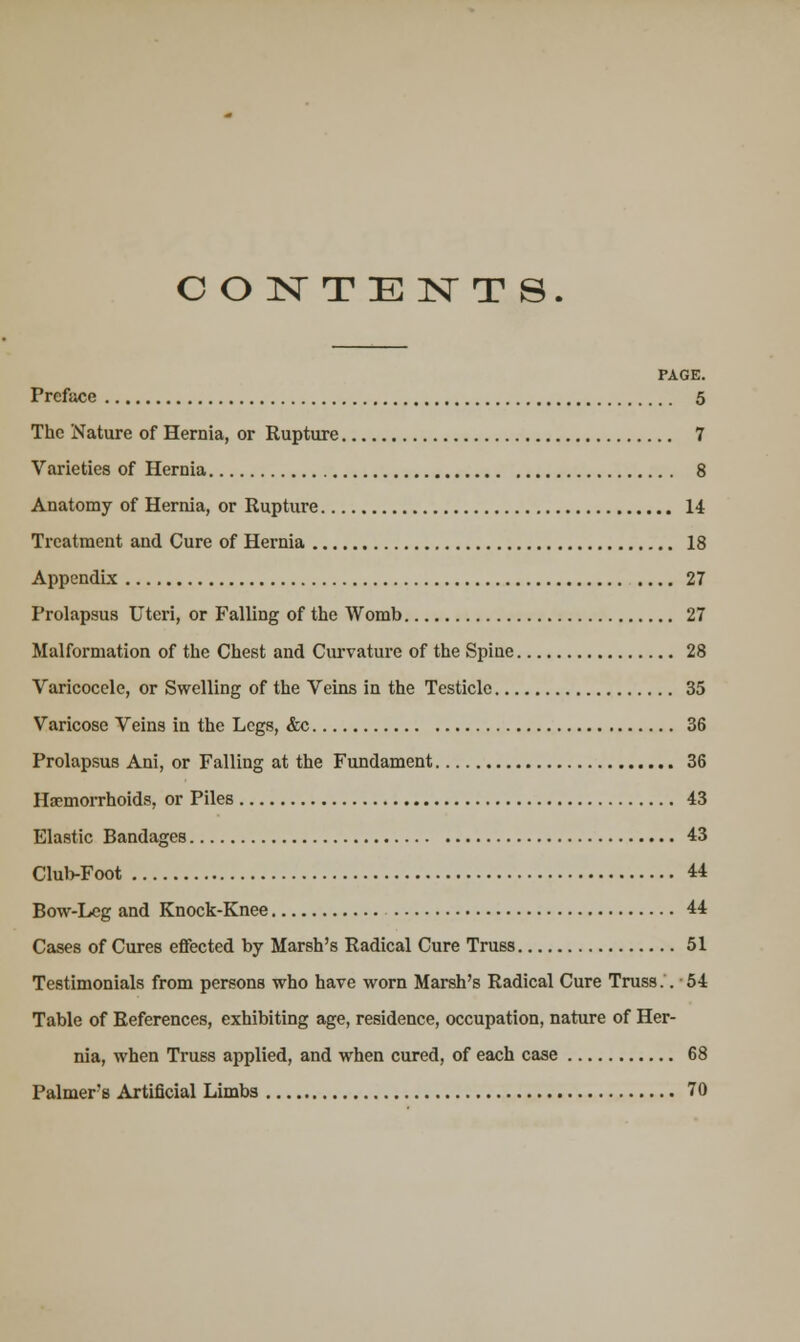 CONTENTS. PAGE. Preface 5 The Nature of Hernia, or Rupture 7 Varieties of Hernia 8 Anatomy of Hernia, or Rupture 14 Treatment and Cure of Hernia 18 Appendix 27 Prolapsus Uteri, or Falling of the Womb 27 Malformation of the Chest and Curvature of the Spine 28 Varicocele, or Swelling of the Veins in the Testicle 35 Varicose Veins in the Legs, &c 36 Prolapsus Ani, or Falling at the Fundament 36 Haemorrhoids, or Piles 43 Elastic Bandages 43 Club-Foot 44 Bow-Leg and Knock-Knee 44 Cases of Cures effected by Marsh's Radical Cure Truss 51 Testimonials from persons who have worn Marsh's Radical Cure Truss.. 54 Table of References, exhibiting age, residence, occupation, nature of Her- nia, when Truss applied, and when cured, of each case 68