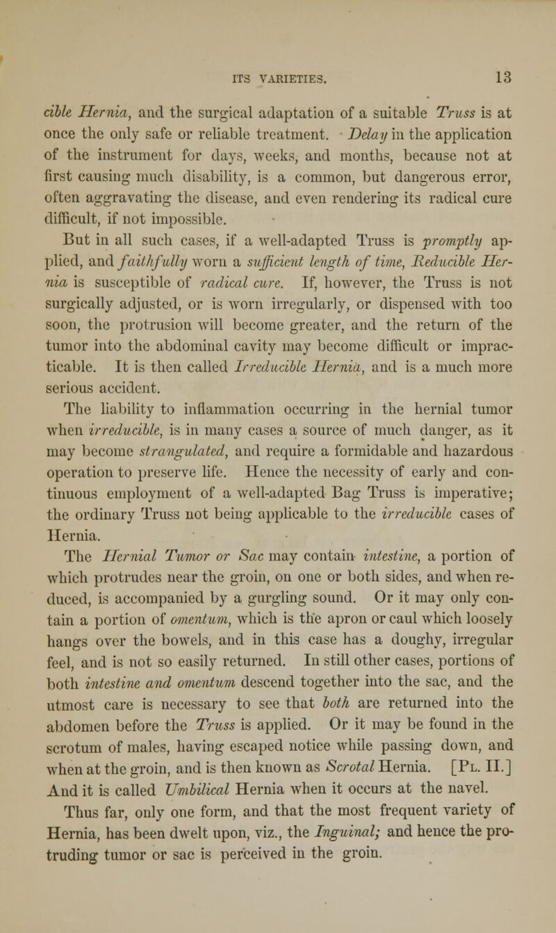 able Hernia, and the surgical adaptation of a suitable Truss is at once the only safe or reliable treatment, Delay in the application of the instrument for days, weeks, and months, because not at first causing much disability, is a common, but dangerous error, often aggravating the disease, and even rendering its radical cure difficult, if not impossible. But in all such cases, if a well-adapted Truss is promptly ap- plied, and faithfully worn a sufficient length of time, Reducible Her- nia is susceptible of radical cure. If, however, the Truss is not surgically adjusted, or is worn irregularly, or dispensed with too soon, the protrusion will become greater, and the return of the tumor into the abdominal cavity may become difficult or imprac- ticable. It is then called Irreducible Hernia, and is a much more serious accident. The liability to inflammation occurring in the hernial tumor when irreducible, is in many cases a source of much danger, as it may become strangulated, and require a formidable and hazardous operation to preserve life. Hence the necessity of early and con- tinuous employment of a well-adapted Bag Truss is imperative; the ordinary Truss not being applicable to the irreducible cases of Hernia. The Hernial Tumor or Sac may contain intestine, a portion of which protrudes near the groin, on one or both sides, and when re- duced, is accompanied by a gurgling sound. Or it may only con- tain a portion of omentum, which is the apron or caul which loosely hangs over the bowels, and in this case has a doughy, irregular feel, and is not so easily returned. In still other cases, portions of both intestine and omentum descend together into the sac, and the utmost care is necessary to see that both are returned into the abdomen before the Truss is applied. Or it may be found in the scrotum of males, having escaped notice while passing down, and when at the groin, and is then known as Scrotal Hernia. [Pl. II.] And it is called Umbilical Hernia when it occurs at the navel. Thus far, only one form, and that the most frequent variety of Hernia, has been dwelt upon, viz., the Inguinal; and hence the pro- truding tumor or sac is perceived in the groin.