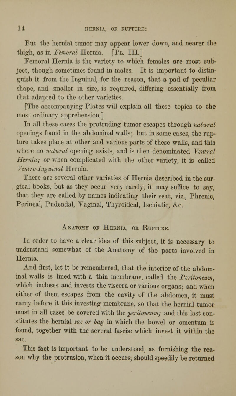 But the hernial tumor may appear lower down, and nearer the thigh, as in Femoral Hernia. [Pl. III.] Femoral Hernia is the variety to which females are most sub- ject, though sometimes found in males. It is important to distin- guish it from the Inguinal, for the reason, that a pad of peculiar shape, and smaller in size, is required, differing essentially from that adapted to the other varieties. [The accompanying Plates will explain all these topics to the most ordinary apprehension.] In all these cases the protruding tumor escapes through natural openings found in the abdominal walls; but in some cases, the rup- ture takes place at other and various parts of these walls, and this where no natural opening exists, and is then denominated Ventral Hernia; or when complicated with the other variety, it is called Ventro-Inguinal Hernia. There are several other varieties of Hernia described in the sur- gical books, but as they occur very rarely, it may suffice to say, that they are called by names indicating their seat, viz., Phrenic, Perineal, Pudendal, Vaginal, Thyroideal, Ischiatic, &c. Anatomy of Hernia, or Rupture. In order to have a clear idea of this subject, it is necessary to understand somewhat of the Anatomy of the parts involved in Hernia. And first, let it be remembered, that the interior of the abdom- inal walls is lined with a thin membrane, called the Peritoneum, which incloses and invests the viscera or various organs; and when either of them escapes from the cavity of the abdomen, it must carry before it this investing membrane, so that the hernial tumor must in all cases be covered with the peritoneum; and this last con- stitutes the hernial sac or bag in which the bowel or omentum is found, together with the several fasciae which invest it within the sac. This fact is important to be understood, as furnishing the rea- son why the protrusion, when it occurs, should speedily be returned