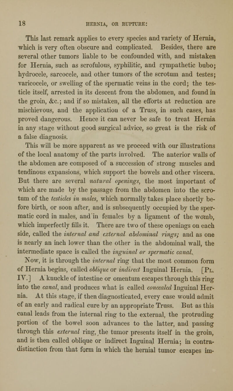 This last remark applies to every species and variety of Hernia, which is very often obscure and complicated. Besides, there are several other tumors liable to be confounded with, and mistaken for Hernia, such as scrofulous, syphilitic, and sympathetic bubo; hydrocele, sarcocele, and other tumors of the scrotum and testes; varicocele, or swelling of the spermatic veins in the cord; the tes- ticle itself, arrested in its descent from the abdomen, and found in the groin, &c.; and if so mistaken, all the efforts at reduction are mischievous, and the applicatiou of a Truss, in such cases, has proved dangerous. Hence it can never be safe to treat Hernia in any stage without good surgical advice, so great is the risk of a false diagnosis. This will be more apparent as we proceed with our illustrations of the local anatomy of the parts involved. The anterior walls of the abdomen are composed of a succession of strong muscles and tendinous expansions, which support the bowels and other viscera. But there are several natural openings, the most important of which are made by the passage from the abdomen into the scro- tum of the testicles in males, which normally takes place shortly be- fore birth, or soon after, and is subsequently occupied by the sper- matic cord in males, and in females by a ligament of the womb, which imperfectly fills it. There are two of these openings on each side, called the internal and external abdominal rings; and as one is nearly an inch lower than the other in the abdominal wall, the intermediate space is called the inguinal or spermatic canal. Now, it is through the internal ring that the most common form of Hernia begins, called oblique or indirect Inguinal Hernia. [Pl. IV.] A knuckle of intestine or omentum escapes through this ring into the canal, and produces what is called concealed Inguinal Her- nia. At this stage, if then diagnosticated, every case would admit of an early and radical cure by an appropriate Truss. But as this canal leads from the internal ring to the external, the protruding portion of the bowel soon advances to the latter, and passing through this external ring, the tumor presents itself in the groin, and is then called oblique or indirect Inguinal Hernia; in contra- distinction from that form in which the hernial tumor escapes im-