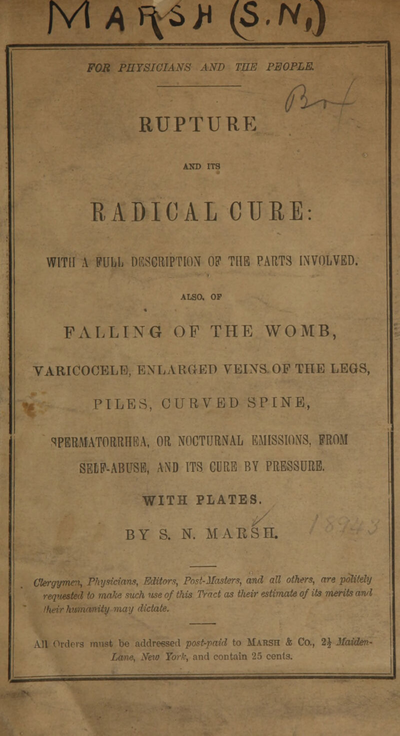 M^sii (S.Nt) FOR PHYSICIANS AND THE PEOPLE. RUPTURE fa RADICAL CURE: WITH A FULL DESCRIPTION OK THE PARTS INVOLVED. ALSO. OP FALLING OF THE WOMB, VARICOCELE, ENLARGED VEINS. OF THE LEGS, PILES, CURVED SPINE, SPERMATORRHEA, OR NOCTURNAL EMISSIONS, FROM SELF-ABUSE, AND ITS CURE BY PRESSURE. WITH PLATES. BY S. N. MARSH. Clergymen, Physicians, Editors, Post-Masters, and all others, are politely requested to make such use of this Tract as their estimate of its merits awl niiy may dictate. lers mnst be addressed post-paid to Marsh & Co., 2J Jlaiden- . New Tor!,; and contain 25 cents.