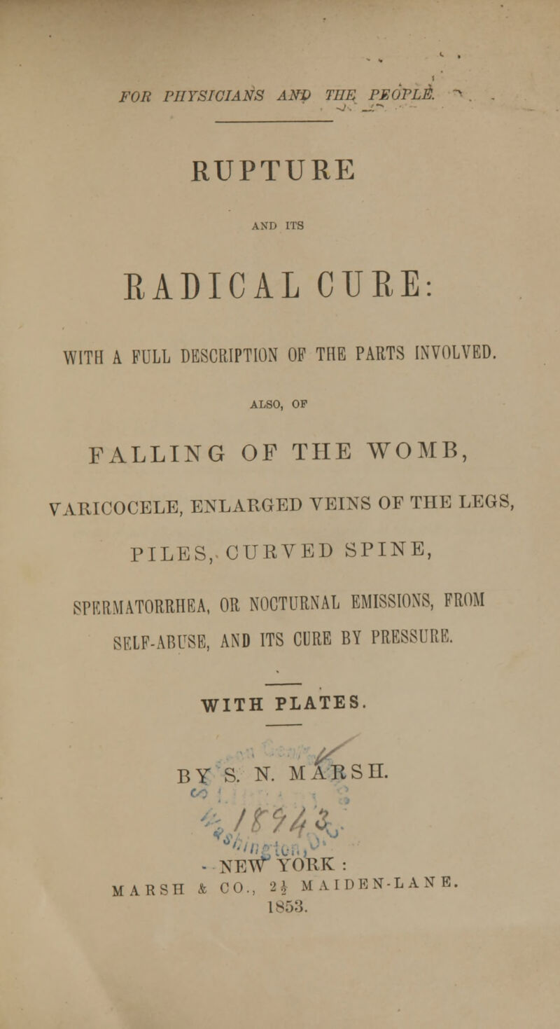 FOR PHYSICIANS ANp THE PEOPLE. RUPTURE RADICAL CURE: WITH A FULL DESCRIPTION OF THE PARTS INVOLVED. ALSO, OP FALLING OF THE WOMB, VARICOCELE, ENLARGED VEINS OF THE LEGS, PILES,-CURVED SPINE, SPERMATORRHEA, OR NOCTURNAL EMISSIONS, FROM SELF-ABUSE, AND ITS CURE BY PRESSURE. WITH PLATES. HY S. N. MARSH. - NEW YORK: MARSH & CO., H MAIDEN-LANE. 185.'}.
