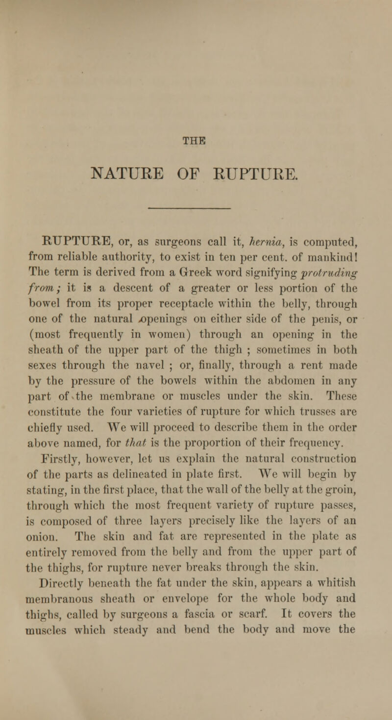 THE NATURE OF RUPTURE. RUPTURE, or, as surgeons call it, hernia, is computed, from reliable authority, to exist in ten per cent, of mankind! The term is derived from a Greek word signifying protruding from; it is a descent of a greater or less portion of the bowel from its proper receptacle within the belly, through one of the natural .openings on either side of the penis, or (most frequently in women) through an opening in the sheath of the upper part of the thigh ; sometimes in both sexes through the navel ; or, finally, through a rent made by the pressure of the bowels within the abdomen in any part of4he membrane or muscles under the skin. These constitute the four varieties of rupture for which trusses are chiefly used. We will proceed to describe them in the order above named, for that is the proportion of their frequency. Firstly, however, let us explain the natural construction of the parts as delineated in plate first. We will begin by stating, in the first place, that the wall of the belly at the groin, through which the most frequent variety of rupture passes, is composed of three layers precisely like the layers of an onion. The skin and fat are represented in the plate as entirely removed from the belly and from the upper part of the thighs, for rupture never breaks through the skin. Directly beneath the fat under the skin, appears a whitish membranous sheath or envelope for the whole body and thighs, called by surgeons a fascia or scarf. It covers the muscles which steady and bend the body and move the