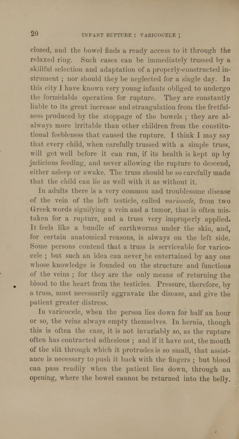 INFANT RUPTURE : VARICOCELE closed, and the bowel finds a ready access to it through the relaxed ring-. Such cases can be immediately trussed by a skillful selection and adaptation of a properly-constructed in- strument ; nor should they be neglected for a single day. In this city I have known very young infants obliged to undergo the formidable operation for rupture. They are constantly liable to its great increase and strangulation from the fretful- ness produced by the stoppage of the bowels ; they are al- always more irritable than other children from the constitu- tional feebleness that caused the rupture. I think I may say that every child, when carefully trussed with a simple truss, will get well before it can run, if its health is kept up by judicious feeding, and never allowing the rupture to descend, either asleep or awake. The truss should be so carefully made that the child can lie as well with it as without it. In adults there is a very common and troublesome disease of the vein of the left testicle, called varicocele, from two Greek words signifying a vein and a tumor, that is often mis- taken for a rupture, and a truss very improperly applied. It feels like a bundle of earthworms under the skin, and, for certain anatomical reasons, is always on the left side. Some persons contend that a truss is serviceable for varico- cele ; but such an idea can never^be entertained by any one whose knowledge is founded on the structure and functions of the veins ; for they are the only means of returning the blood to the heart from the testicles. Pressure, therefore, by a truss, must necessarily aggravate the disease, and give the patient greater distress. In varicocele, when the person lies down for half an hour or so, the veins always empty themselves. In hernia, though this is often the case, it is not invariably so, as the rupture often has contracted adhesions ; and if it have not, the mouth of the slit through which it protrudes is so small, that assist- ance is necessary to push it back with the fingers ; but blood can pass readily when the patient lies down, through an opening, where the bowel cannot be returned into the belly.