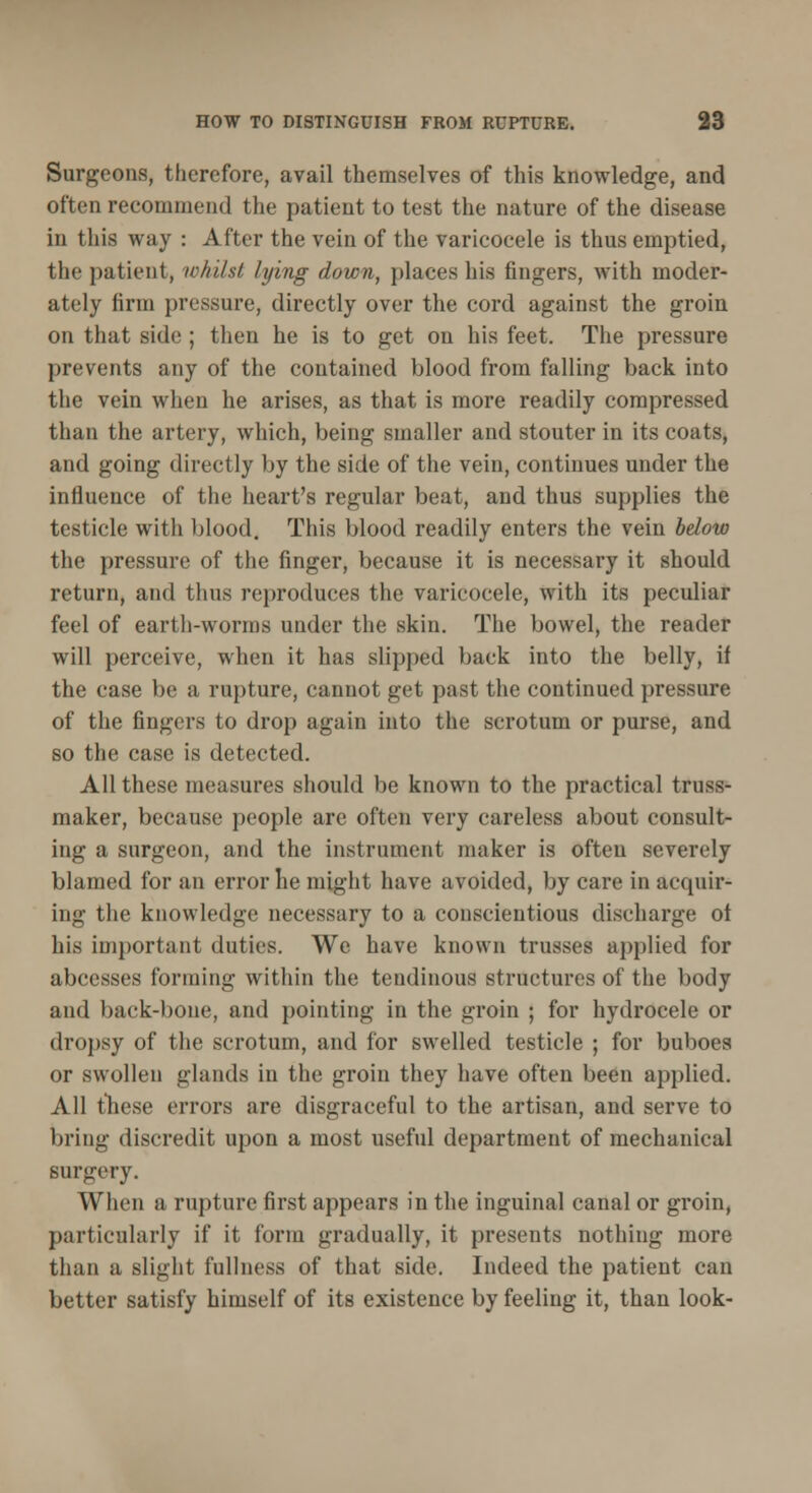 Surgeons, therefore, avail themselves of this knowledge, and often recommend the patient to test the nature of the disease in this way : After the vein of the varicocele is thus emptied, the patient, whilst lying down, places his fingers, with moder- ately firm pressure, directly over the cord against the groin on that side ; then he is to get on his feet. The pressure prevents any of the contained blood from falling back into the vein when he arises, as that is more readily compressed than the artery, which, being smaller and stouter in its coats, and going directly by the side of the vein, continues under the influence of the heart's regular beat, and thus supplies the testicle with blood. This blood readily enters the vein below the pressure of the finger, because it is necessary it should return, and thus reproduces the varicocele, with its peculiar feel of earth-worms under the skin. The bowel, the reader will perceive, when it has slipped back into the belly, if the case be a rupture, cannot get past the continued pressure of the fingers to drop again into the scrotum or purse, and so the case is detected. All these measures should be known to the practical truss- maker, because people are often very careless about consult- ing a surgeon, and the instrument maker is often severely blamed for an error he might have avoided, by care in acquir- ing the knowledge necessary to a conscientious discharge of his important duties. We have known trusses applied for abcesses forming within the tendinous structures of the body and back-bone, and pointing in the groin ; for hydrocele or dropsy of the scrotum, and for swelled testicle ; for buboes or swollen glands in the groin they have often been applied. All these errors are disgraceful to the artisan, and serve to bring discredit upon a most useful department of mechanical surgery. When a rupture first appears in the inguinal canal or groin, particularly if it form gradually, it presents nothing more than a slight fullness of that side. Indeed the patient can better satisfy himself of its existence by feeling it, than look-