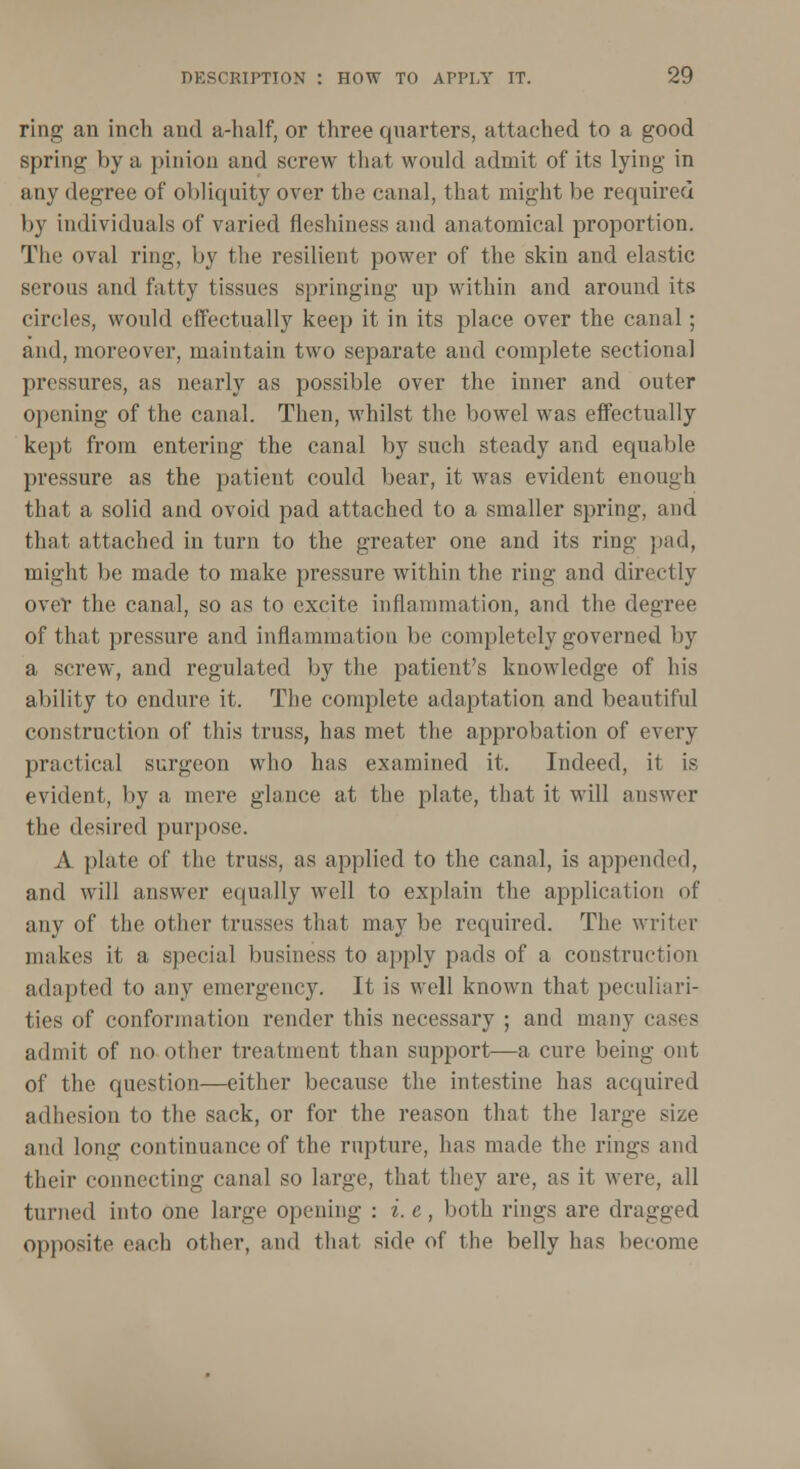 ring an inch and a-half, or three quarters, attached to a good spring by a pinion and screw that would admit of its lying in any degree of obliquity over the canal, that might be required by individuals of varied fleshiness and anatomical proportion. The oval ring, by the resilient power of the skin and elastic serous and fatty tissues springing up within and around its circles, would effectually keep it in its place over the canal; and, moreover, maintain two separate and complete sectional pressings, as nearly as possible over the inner and outer opening of the canal. Then, whilst the bowel was effectually kept from entering the canal by such steady and equable pressure as the patient could bear, it was evident enough that a solid and ovoid pad attached to a smaller spring, and that attached in turn to the greater one and its ring pad, might be made to make pressure within the ring and directly over the canal, so as to excite inflammation, and the degree of that pressure and inflammation be completely governed by a screw, and regulated by the patient's knowledge of his ability to endure it. The complete adaptation and beautiful construction of this truss, has met the approbation of every practical surgeon who has examined it. Indeed, it is evident, by a mere glance at the plate, that it will answer the desired purpose. A plate of the truss, as applied to the canal, is appended, and will answer equally well to explain the application of any of the other trusses that may be required. The writer makes it a special business to apply pads of a construction adapted to any emergency. It is well known that peculiari- ties of conformation render this necessary ; and many cases admit of no other treatment than support—a cure being out of the question—either because the intestine has acquired adhesion to the sack, or for the reason that the large size and long continuance of the rupture, has made the rings and their connecting canal so large, that they are, as it were, all turned into one large opening : i. e, both rings are dragged opposite each other, and that side of the belly has become