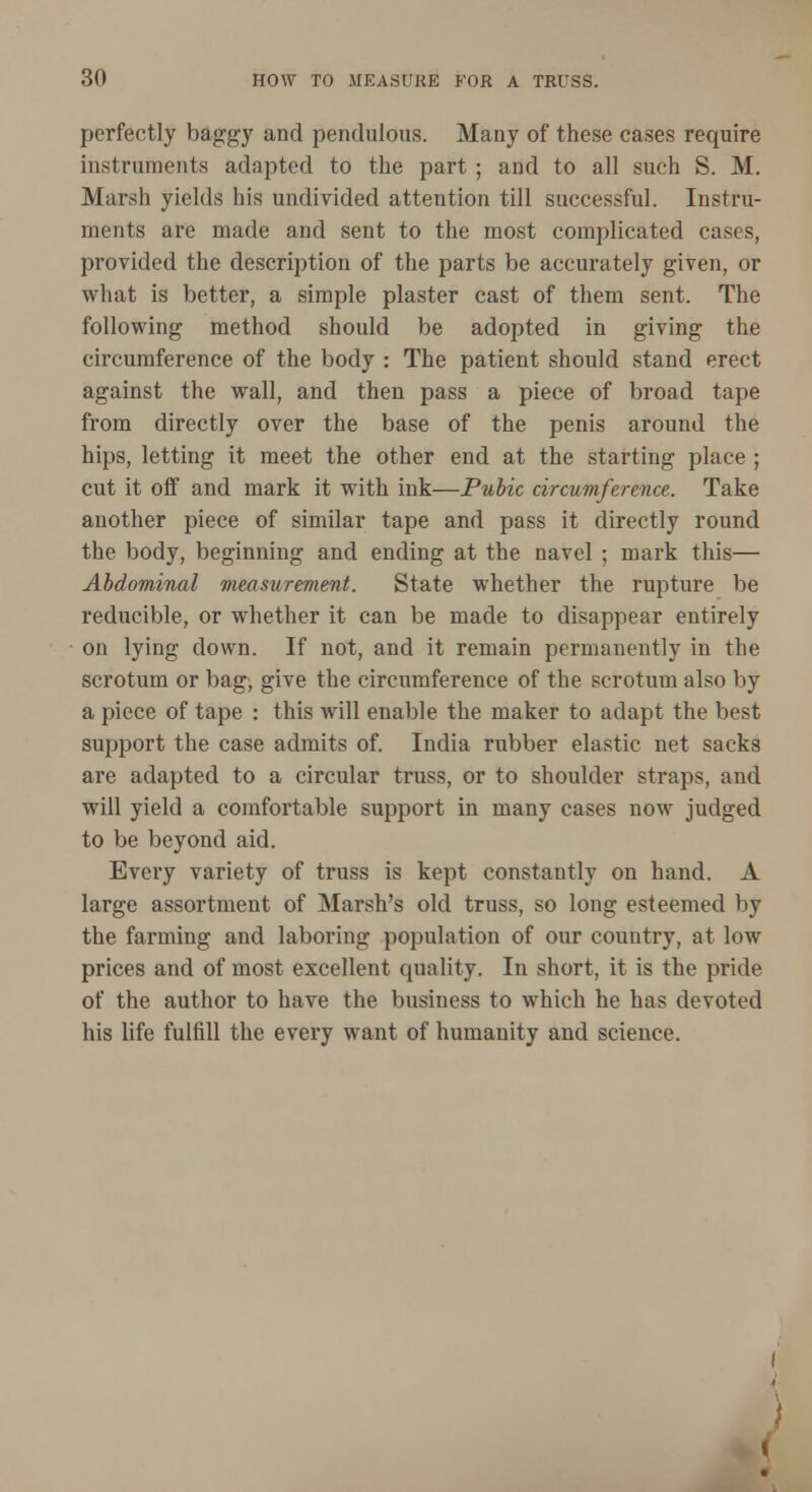 perfectly baggy and pendulous. Many of these cases require instruments adapted to the part ; and to all such S. M. Marsh yields his undivided attention till successful. Instru- ments are made and sent to the most complicated cases, provided the description of the parts be accurately given, or what is better, a simple plaster cast of them sent. The following method should be adopted in giving the circumference of the body : The patient should stand erect against the wall, and then pass a piece of broad tape from directly over the base of the penis around the hips, letting it meet the other end at the starting place ; cut it off and mark it with ink—Pubic circumference. Take another piece of similar tape and pass it directly round the body, beginning and ending at the navel ; mark this— Abdominal measurement. State whether the rupture be reducible, or whether it can be made to disappear entirely on lying down. If not, and it remain permanently in the scrotum or bag, give the circumference of the scrotum also by a piece of tape : this will enable the maker to adapt the best support the case admits of. India rubber elastic net sacks are adapted to a circular truss, or to shoulder straps, and will yield a comfortable support in many cases now judged to be beyond aid. Every variety of truss is kept constantly on hand. A large assortment of Marsh's old truss, so long esteemed by the farming and laboring population of our country, at low prices and of most excellent quality. In short, it is the pride of the author to have the business to which he has devoted his life fulfill the every want of humanity and science. \