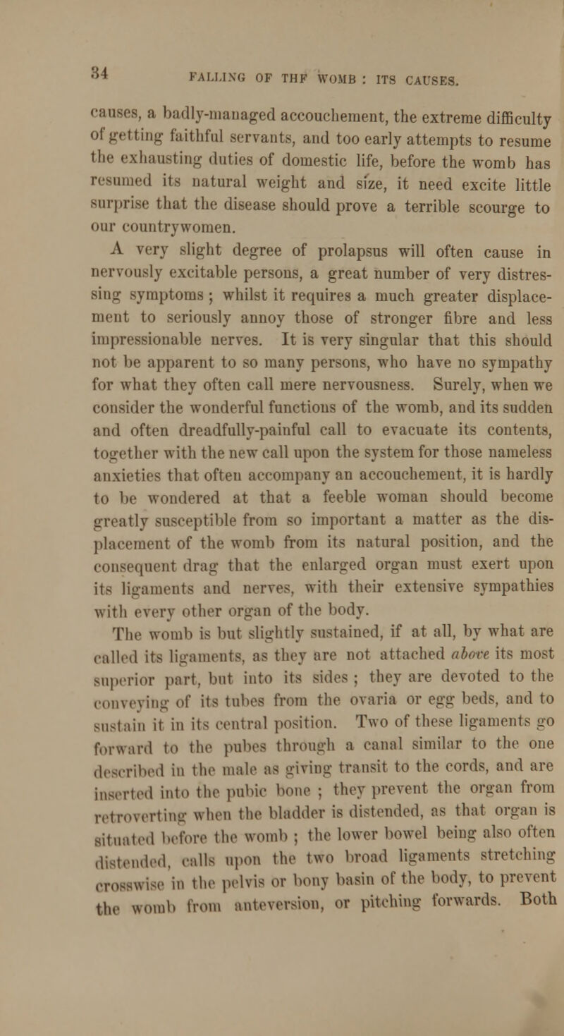 FALLING OF THF WOMB \ ITS CAUSES. causes, a badly-managed accouchement, the extreme difficulty Of getting faithful servants, and too early attempts to resume the exhausting duties of domestic life, before the womb has resumed its natural weight and size, it need excite little surprise that the disease should prove a terrible scourge to our countrywomen. A very slight degree of prolapsus will often cause in nervously excitable persons, a great number of very distres- sing symptoms ; whilst it requires a much greater displace- ment to seriously annoy those of stronger fibre and less impressionable nerves. It is very singular that this should not be apparent to so many persons, who have no sympathy for what they often call mere nervousness. Surely, when we consider the wonderful functions of the womb, and its sudden and often dreadfully-painful call to evacuate its contents, together with the new call upon the system for those nameless anxieties that often accompany an accouchement, it is hardly to be wondered at that a feeble woman should become greatly susceptible from so important a matter as the dis- placement of the womb from its natural position, and the consequent drag that the enlarged organ must exert upon its ligaments and nerves, with their extensive sympathies with every other organ of the body. The womb is but slightly sustained, if at all, by what are called its ligaments, as they are not attached above its most superior part, but into its sides ; they are devoted to the conveying of its tubes from the ovarii or q^j: beds, and to sustain it in its central position. Two of these ligaments go forward to the pubes through a canal similar to the one described in the male as giving transit to the cords, and are Inserted into the pubie bona ; they prevent the organ from retro vert tag when the bladder is distended, as that organ is situated before the womb ; the lower bowel being also often distended, calls upon the two broad ligaments stretching crosswise in the pelvis or bony basin of the body, to prevent the womb from anteversion. or pitching forwards. Both