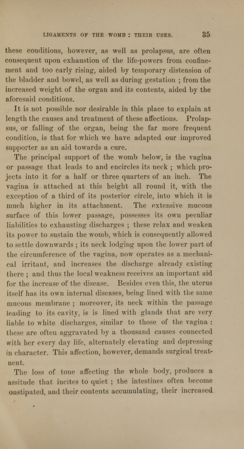 these conditions, however, as well as prolapsus, are often consequent upon exhaustiou of the life-powers from confine- ment and too early rising, aided by temporary distension of the bladder and bowel, as well as during gestation ; from the increased weight of the organ and its contents, aided by the aforesaid conditions. It is not possible nor desirable in this place to explain at length the causes and treatment of these affections. Prolap- sus, or falling of the organ, being the far more frequent condition, is that for which we have adapted our improved supporter as an aid towards a cure. The principal support of the womb below, is the vagina or passage that leads to and encircles its neck ; which pro- jects into it for a half or three quarters of an inch. The vagina is attached at this height all round it, with the exception of a third of its posterior circle, into which it is much higher in its attachment. The extensive mucous surface of this lower passage, possesses its own peculiar liabilities to exhausting discharges ; these relax and weaken its power to sustain the womb, which is consequently allowed to settle downwards ; its neck lodging upon the lower part of the circumference of the vagina, now operates as a mechani- cal irritant, and increases the discharge already existing there ; and thus the local weakness receives an important aid for the increase of the disease. Besides even this, the uterus itself has its own internal diseases, being lined with the same mucous membrane ; moreover, its neck within the passage Leading to its cavity, is is lined with glands that are very liable to white discharges, similar to those of the vagina : these are often aggravated by a thousand causes connected with her every day life, alternately elevating and depressing in character. This affection, however, demands surgical treat- nent. The loss of tone affecting the whole body, produces a assitude that incites to quiet ; the intestines often become oustipated, and their contents accumulating, their increased