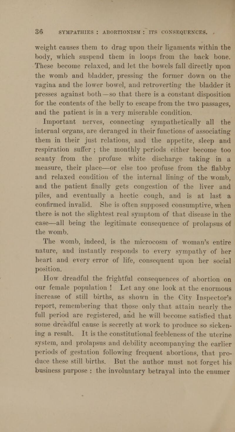 weight causes them to drag upon their ligaments within the body, which suspend them in loops from the back bone. These become relaxed, and let the bowels fall directly upon the womb and bladder, pressing the former down on the vagina and the lower bowel, and retroverting the bladder it presses against both —so that there is a constant disposition for the contents of the belly to escape from the two passages, and the patient is in a very miserable condition. Important nerves, connecting sympathetically all the internal organs, are deranged in their functions of associating them in their just relations, and the appetite, sleep and respiration suffer ; the monthly periods either become too scanty from the profuse white discharge taking in a measure, their place—or else too profuse from the flabby and relaxed condition of the internal lining of the womb, and the patient finally gets congestion of the liver and piles, and eventually a hectic cough, and is at last a confirmed invalid. She is often supposed consumptive, when there is not the slightest real symptom of that disease in the case—all being the legitimate consequence of prolapsus of the womb. The womb, indeed, is the microcosm of woman's entire nature, and instantly responds to every sympathy of her heart and every error of life, consequent upon her social position. How dreadful the frightful consequences of abortion on our female population ! Let any one look at the enormous increase of still births, as shown in the City Inspector's report, remembering that those only that attain nearly the full period are registered, and he will become satisfied that some dreadful cause is secretly at work to produce so sicken- ing a result. It is the constitutional feebleness of the uterine system, and prolapsus and debility accompanying the earlier periods of gestation following frequent abortions, that pro- duce these still births. But the author must not forget his business purpose : the involuntary betrayal into the enumer